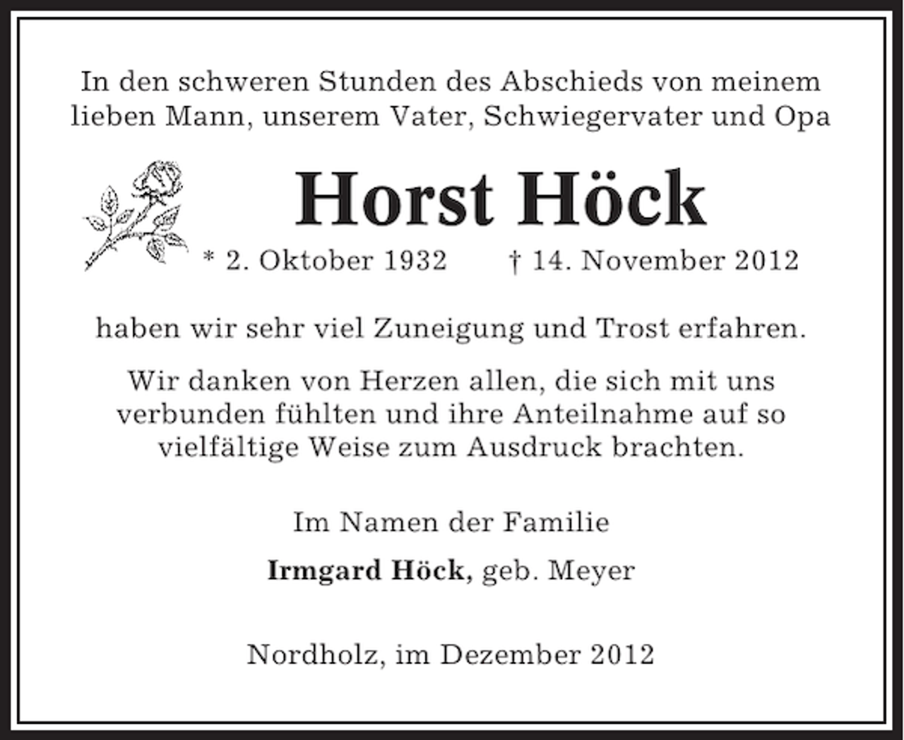 <p>In den schweren Stunden des Abschieds von meinem<br />lieben Mann, unserem Vater, Schwiegervater und Opa</p><p>Horst Höck<br />* 2. Oktober 1932</p><p>† 14. November 2012</p><p>haben wir sehr viel Zuneigung und Trost erfahren.<br />Wir danken von Herzen allen, die sich mit uns<br />verbunden fühlten und ihre Anteilnahme auf so<br />vielfältige Weise zum Ausdruck brachten.<br />Im Namen der Familie<br />Irmgard Höck, geb. Meyer<br />Nordholz, im Dezember 2012</p>