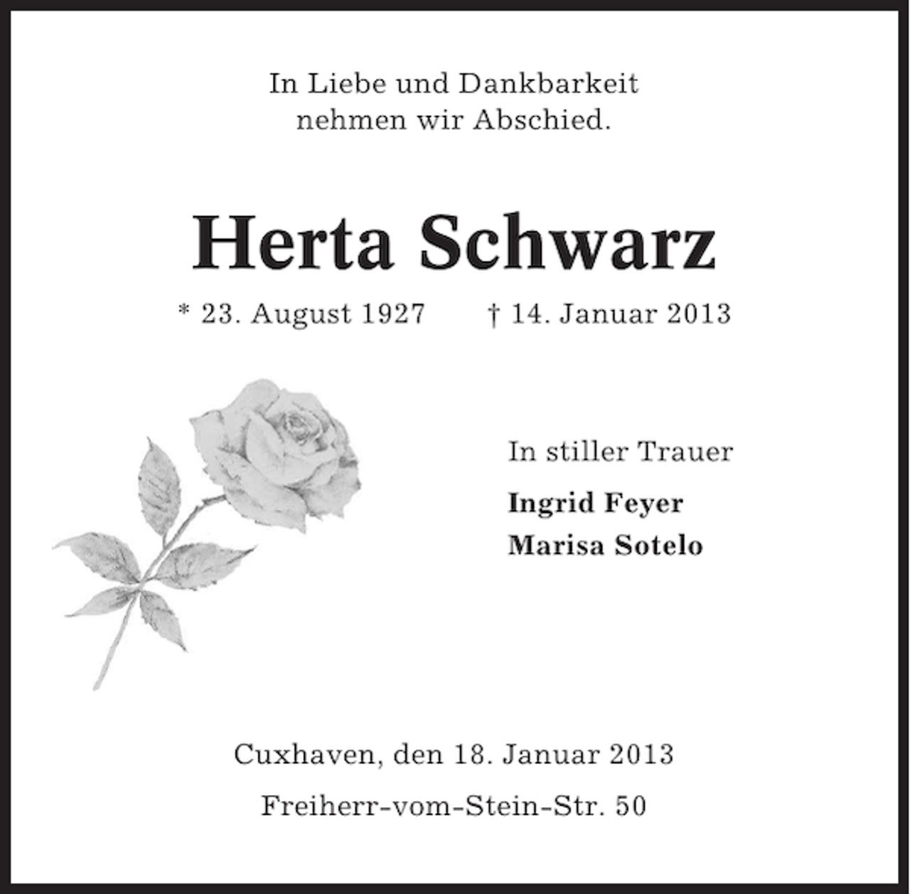 <p>In Liebe und Dankbarkeit<br />nehmen wir Abschied.</p>
<p>Herta Schwarz<br />* 23. August 1927</p>
<p>† 14. Januar 2013</p>
<p>In stiller Trauer<br />Ingrid Feyer<br />Marisa Sotelo</p>
<p>Cuxhaven, den 18. Januar 2013<br />Freiherr-vom-Stein-Str. 50</p>