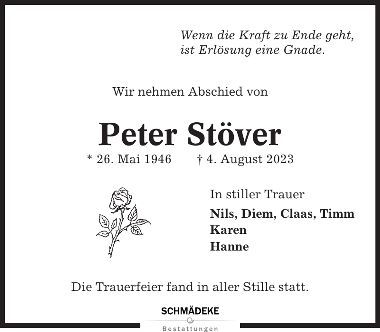 <p>Wenn die Kraft zu Ende geht,<br />ist Erlösung eine Gnade.<br />Wir nehmen Abschied von</p><p>Peter Stöver<br />* 26. Mai 1946</p><p>† 4. August 2023<br />In stiller Trauer<br />Nils, Diem, Claas, Timm<br />Karen<br />Hanne</p><p>Die Trauerfeier fand in aller Stille statt.</p>