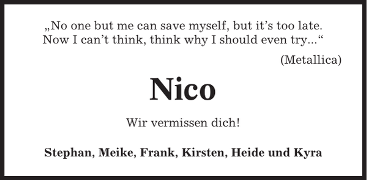 <p>„No one but me can save myself, but it’s too late.<br />Now I can’t think, think why I should even try...“<br />(Metallica)</p><p>Nico<br />Wir vermissen dich!<br />Stephan, Meike, Frank, Kirsten, Heide und Kyra</p>