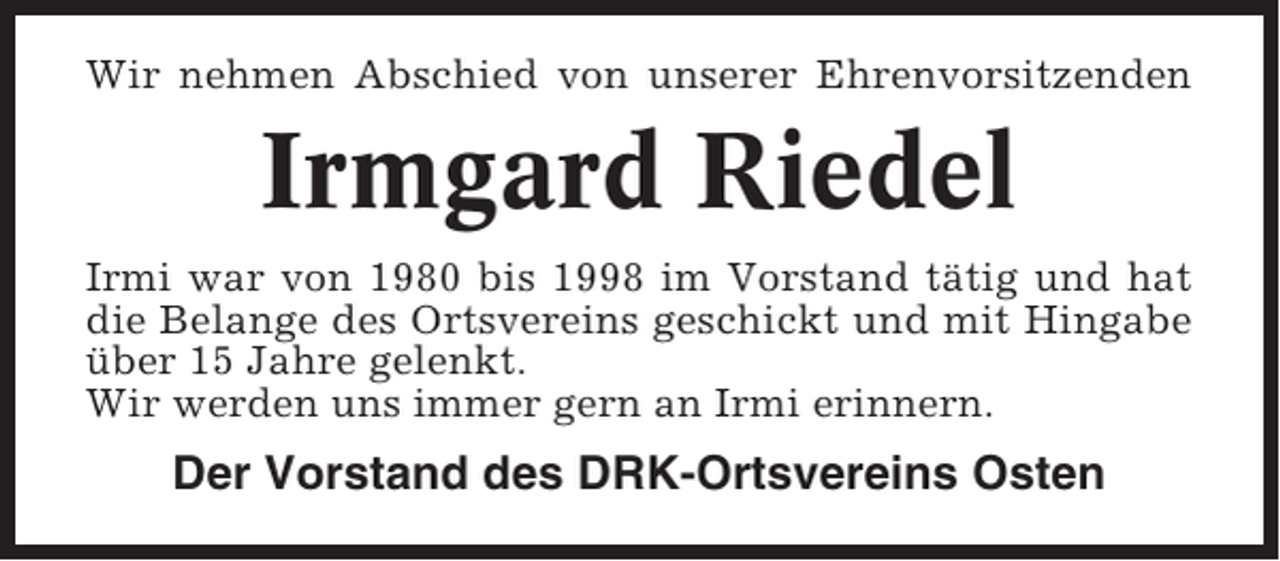 <p>Wir nehmen Abschied von unserer Ehrenvorsitzenden</p><p>Irmgard Riedel<br />Irmi war von 1980 bis 1998 im Vorstand tätig und hat<br />die Belange des Ortsvereins geschickt und mit Hingabe<br />über 15 Jahre gelenkt.<br />Wir werden uns immer gern an Irmi erinnern.</p><p>Der Vorstand des DRK-Ortsvereins Osten</p>