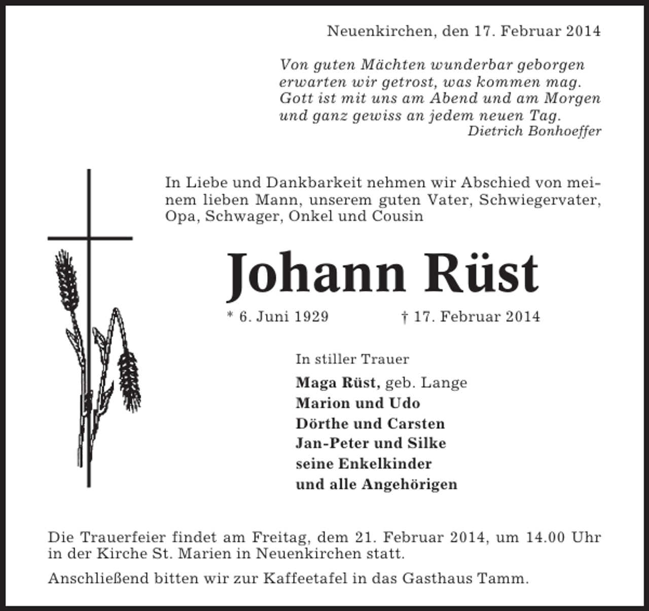 <p>Neuenkirchen, den 17. Februar 2014<br />Von guten Mächten wunderbar geborgen<br />erwarten wir getrost, was kommen mag.<br />Gott ist mit uns am Abend und am Morgen<br />und ganz gewiss an jedem neuen Tag.<br />Dietrich Bonhoeffer</p><p>In Liebe und Dankbarkeit nehmen wir Abschied von meinem lieben Mann, unserem guten Vater, Schwiegervater,<br />Opa, Schwager, Onkel und Cousin</p><p>Johann Rüst<br />* 6. Juni 1929</p><p>† 17. Februar 2014</p><p>In stiller Trauer</p><p>Maga Rüst, geb. Lange<br />Marion und Udo<br />Dörthe und Carsten<br />Jan-Peter und Silke<br />seine Enkelkinder<br />und alle Angehörigen<br />Die Trauerfeier findet am Freitag, dem 21. Februar 2014, um 14.00 Uhr<br />in der Kirche St. Marien in Neuenkirchen statt.<br />Anschließend bitten wir zur Kaffeetafel in das Gasthaus Tamm.</p>
