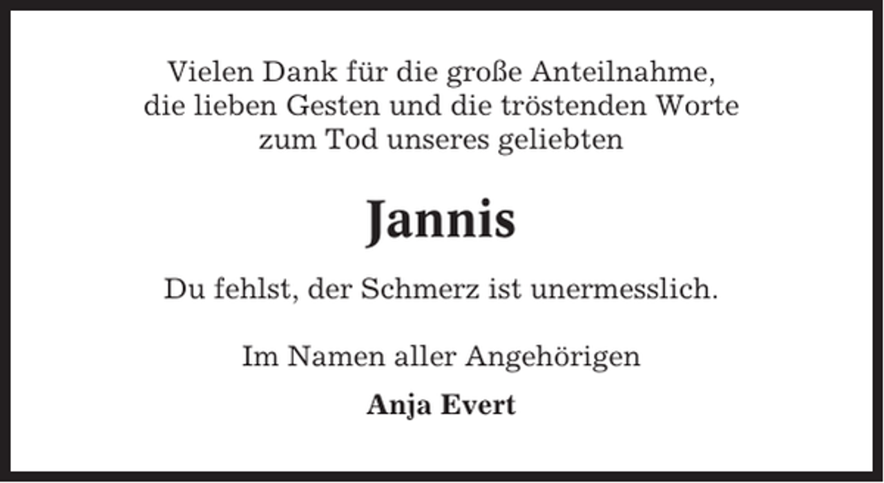 <p>Vielen Dank für die große Anteilnahme,<br />die lieben Gesten und die tröstenden Worte<br />zum Tod unseres geliebten</p><p>Jannis<br />Du fehlst, der Schmerz ist unermesslich.<br />Im Namen aller Angehörigen<br />Anja Evert</p>