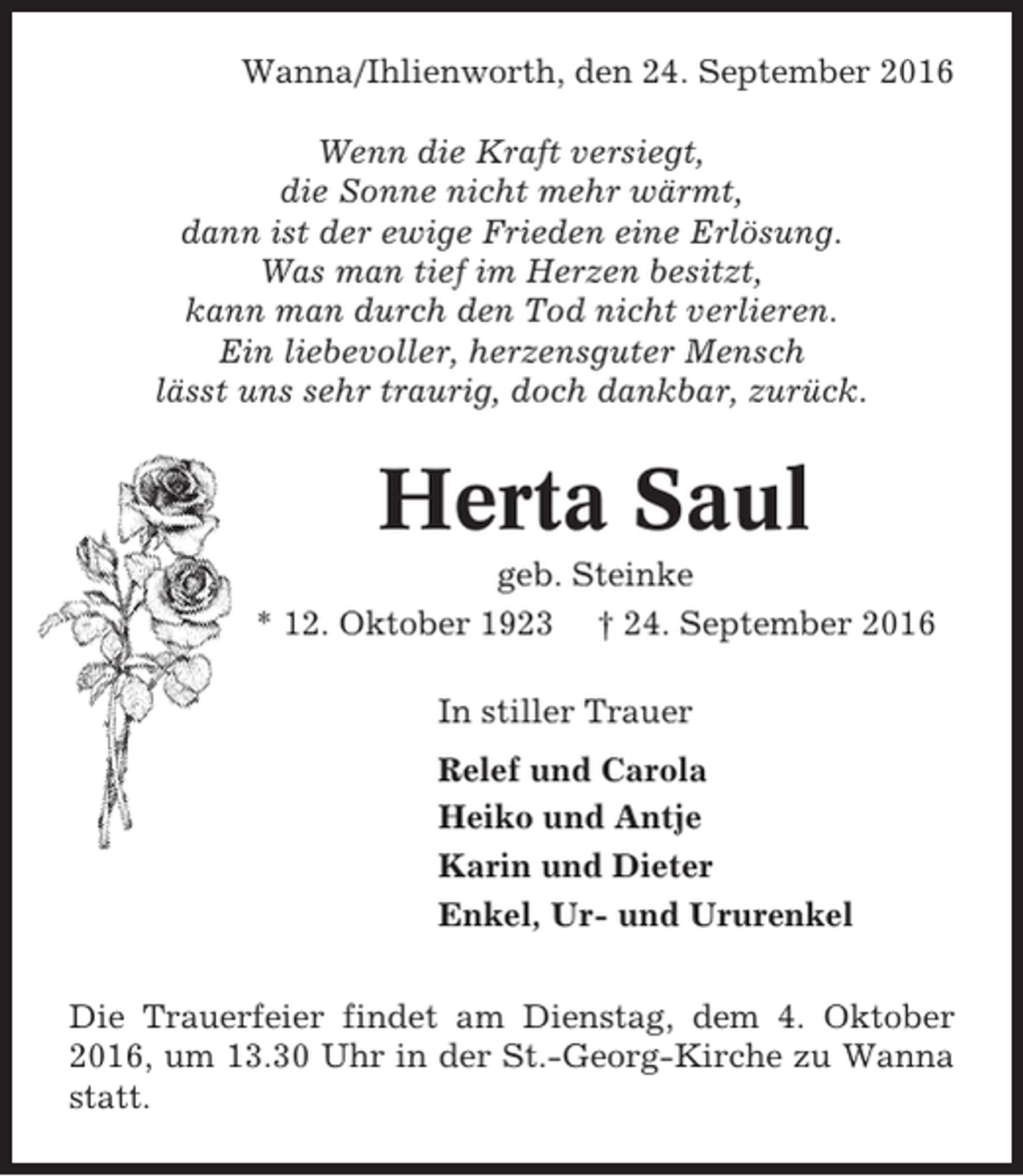 <p>Wanna/Ihlienworth, den 24. September 2016<br />Wenn die Kraft versiegt,<br />die Sonne nicht mehr wärmt,<br />dann ist der ewige Frieden eine Erlösung.<br />Was man tief im Herzen besitzt,<br />kann man durch den Tod nicht verlieren.<br />Ein liebevoller, herzensguter Mensch<br />lässt uns sehr traurig, doch dankbar, zurück.</p><p>Herta Saul<br />geb. Steinke<br />* 12. Oktober 1923 † 24. September 2016<br />In stiller Trauer<br />Relef und Carola<br />Heiko und Antje<br />Karin und Dieter<br />Enkel, Ur- und Ururenkel<br />Die Trauerfeier findet am Dienstag, dem 4. Oktober<br />2016, um 13.30 Uhr in der St.-Georg-Kirche zu Wanna<br />statt.</p>