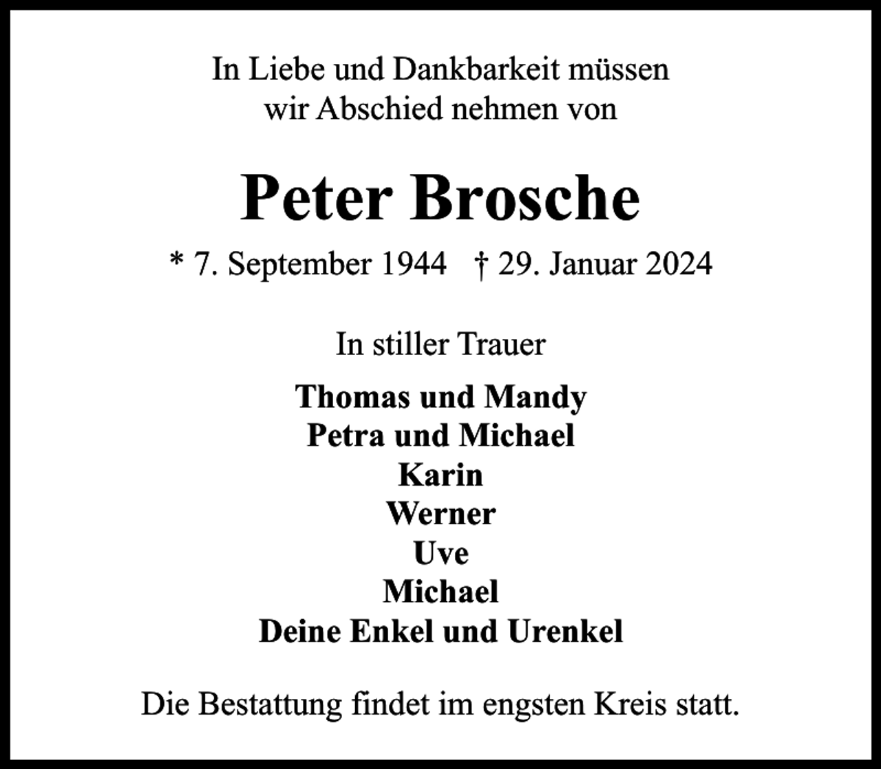 <p>In Liebe und Dankbarkeit müssen<br />wir Abschied nehmen von</p><p>Peter Brosche</p><p>* 7. September 1944 † 29. Januar 2024<br />In stiller Trauer<br />Thomas und Mandy<br />Petra und Michael<br />Karin<br />Werner<br />Uve<br />Michael<br />Deine Enkel und Urenkel<br />Die Bestattung findet im engsten Kreis statt.</p>