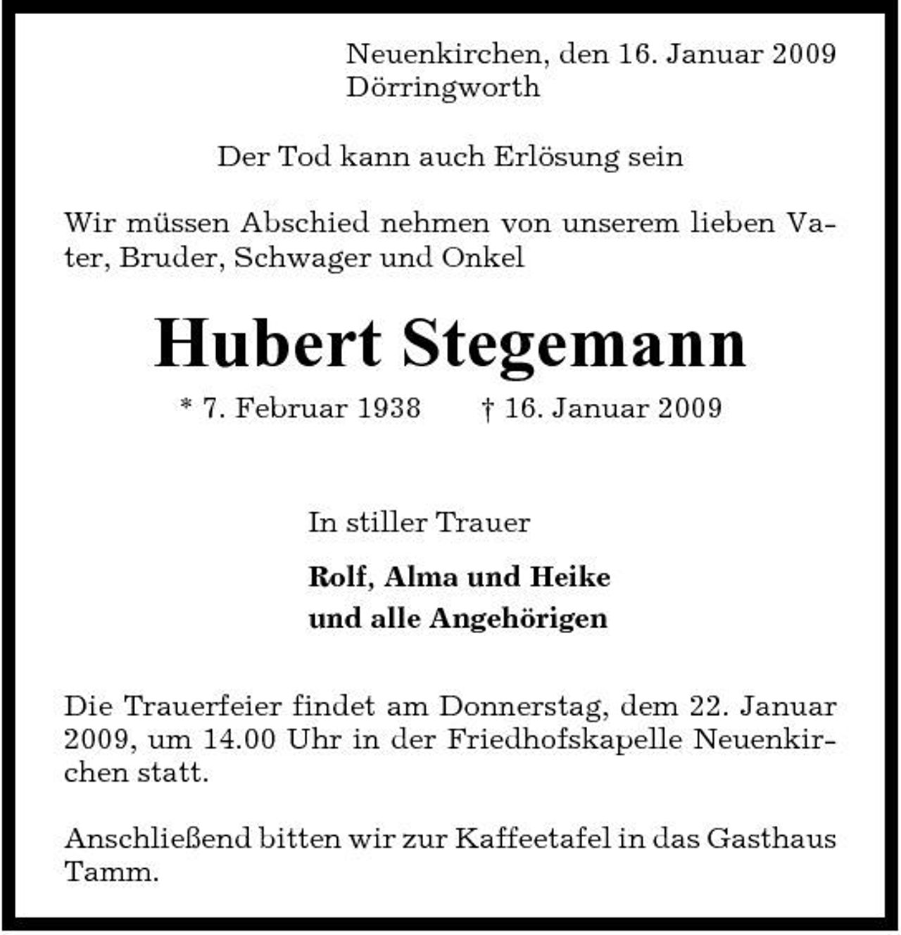 <p>Neuenkirchen, den 16. Januar 2009 Dörringworth Der Tod kann auch Erlösung sein Wir müssen Abschied nehmen von unserem lieben Vater, Bruder, Schwager und Onkel</p><p>Hubert Stegemann<br />* 7. Februar 1938 † 16. Januar 2009 In stiller Trauer Rolf, Alma und Heike und alle Angehörigen Die Trauerfeier findet am Donnerstag, dem 22. Januar 2009, um 14.00 Uhr in der Friedhofskapelle Neuenkirchen statt. Anschließend bitten wir zur Kaffeetafel in das Gasthaus Tamm.</p>