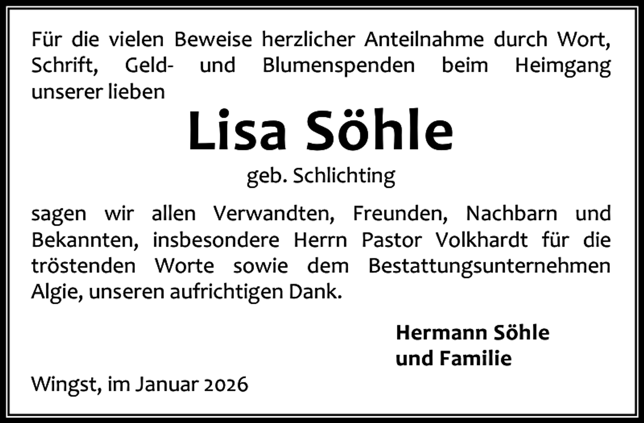 <p>Für die vielen Beweise herzlicher Anteilnahme durch Wort,<br />Schrift, Geld- und Blumenspenden beim Heimgang<br />unserer lieben</p><p>Lisa Söhle<br />geb. Schlichting</p><p>sagen wir allen Verwandten, Freunden, Nachbarn und<br />Bekannten, insbesondere Herrn Pastor Volkhardt für die<br />tröstenden Worte sowie dem Bestattungsunternehmen<br />Algie, unseren aufrichtigen Dank.</p><p>Wingst, im Januar 2026</p><p>Hermann Söhle<br />und Familie</p>
