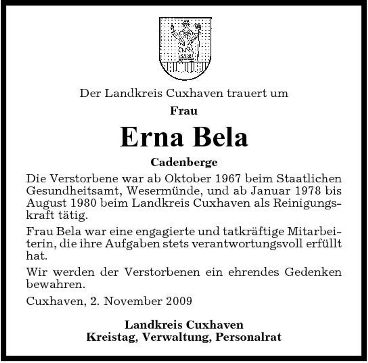 <p>Der Landkreis Cuxhaven trauert um Frau</p><p>Erna Bela<br />Cadenberge Die Verstorbene war ab Oktober 1967 beim Staatlichen Gesundheitsamt, Wesermünde, und ab Januar 1978 bis August 1980 beim Landkreis Cuxhaven als Reinigungskraft tätig. Frau Bela war eine engagierte und tatkräftige Mitarbeiterin, die ihre Aufgaben stets verantwortungsvoll erfüllt hat. Wir werden der Verstorbenen ein ehrendes Gedenken bewahren. Cuxhaven, 2. November 2009 Landkreis Cuxhaven Kreistag, Verwaltung, Personalrat</p>