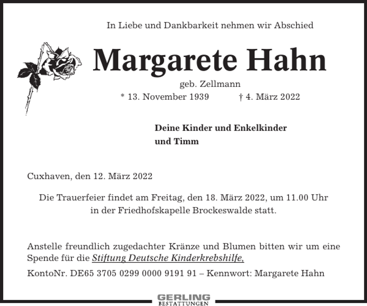 <p>In Liebe und Dankbarkeit nehmen wir Abschied</p><p>Margarete Hahn<br />geb. Zellmann<br />* 13. November 1939<br />† 4. März 2022</p><p>Deine Kinder und Enkelkinder<br />und Timm</p><p>Cuxhaven, den 12. März 2022<br />Die Trauerfeier findet am Freitag, den 18. März 2022, um 11.00 Uhr<br />in der Friedhofskapelle Brockeswalde statt.</p><p>Anstelle freundlich zugedachter Kränze und Blumen bitten wir um eine<br />Spende für die Stiftung Deutsche Kinderkrebshilfe,<br />KontoNr. DE65 3705 0299 0000 91 – Kennwort: Margarete Hahn</p>