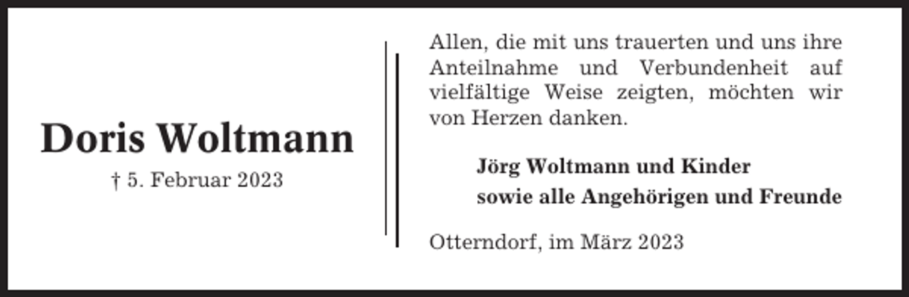 <p>Doris Woltmann<br />† 5. Februar 2023</p><p>Allen, die mit uns trauerten und uns ihre<br />Anteilnahme und Verbundenheit auf<br />vielfältige Weise zeigten, möchten wir<br />von Herzen danken.<br />Jörg Woltmann und Kinder<br />sowie alle Angehörigen und Freunde<br />Otterndorf, im März 2023</p>