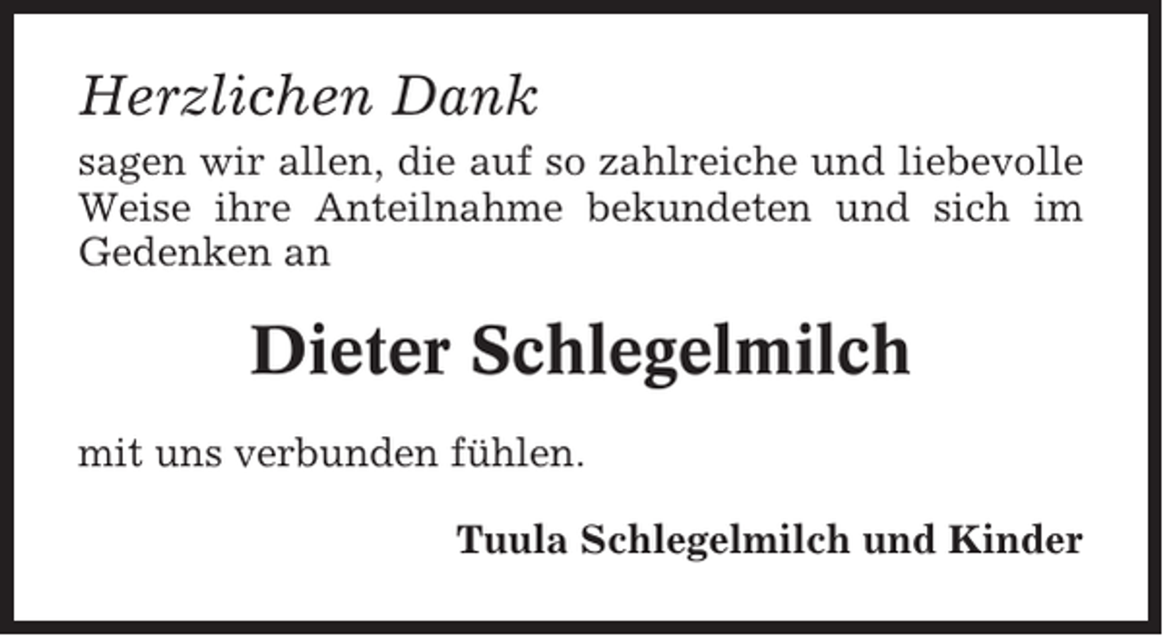 <p>Herzlichen Dank<br />sagen wir allen, die auf so zahlreiche und liebevolle<br />Weise ihre Anteilnahme bekundeten und sich im<br />Gedenken an</p><p>Dieter Schlegelmilch<br />mit uns verbunden fühlen.<br />Tuula Schlegelmilch und Kinder</p>