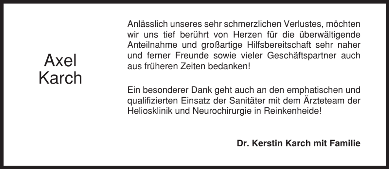 <p>Axel<br />Karch</p><p>Anlässlich unseres sehr schmerzlichen Verlustes, möchten<br />wir uns tief berührt von Herzen für die überwältigende<br />Anteilnahme und großartige Hilfsbereitschaft sehr naher<br />und ferner Freunde sowie vieler Geschäftspartner auch<br />aus früheren Zeiten bedanken!<br />Ein besonderer Dank geht auch an den emphatischen und<br />qualifizierten Einsatz der Sanitäter mit dem Ärzteteam der<br />Heliosklinik und Neurochirurgie in Reinkenheide!</p><p>Dr. Kerstin Karch mit Familie</p>