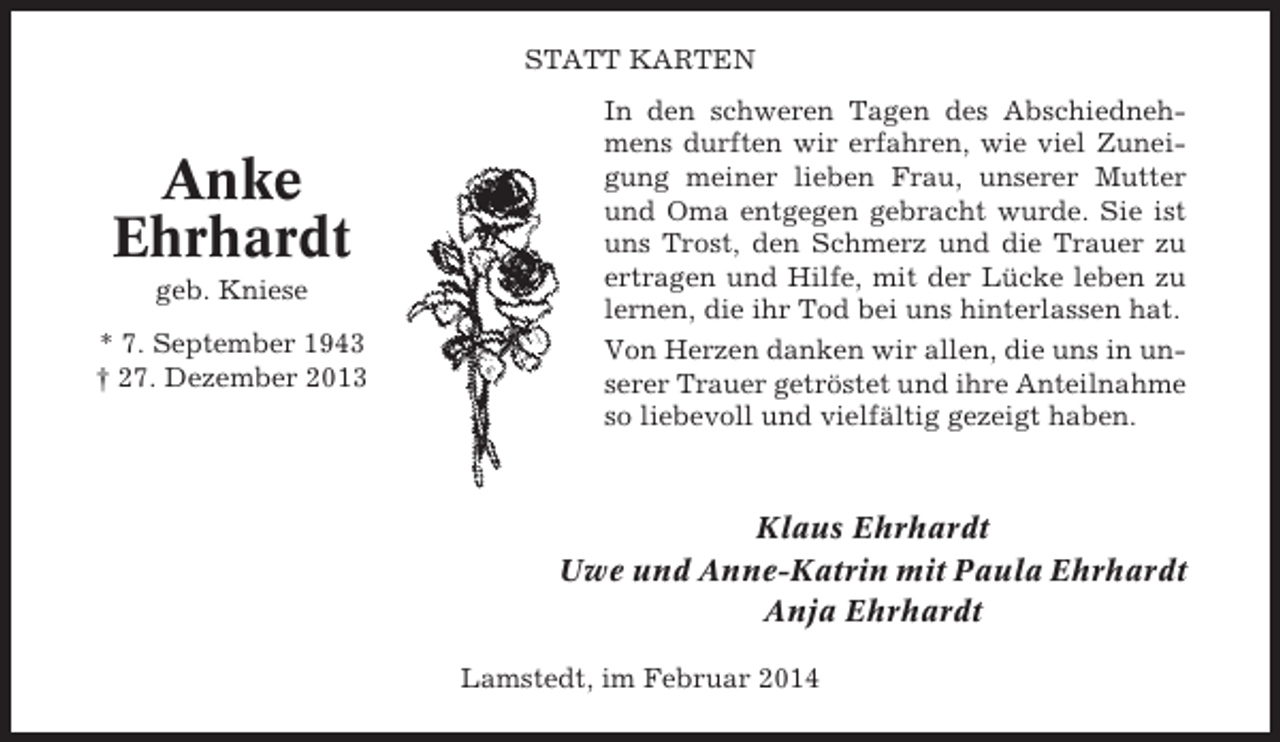 <p>STATT KARTEN</p><p>Anke<br />Ehrhardt<br />geb. Kniese<br />* 7. September 1943<br />† 27. Dezember 2013</p><p>In den schweren Tagen des Abschiednehmens durften wir erfahren, wie viel Zuneigung meiner lieben Frau, unserer Mutter<br />und Oma entgegen gebracht wurde. Sie ist<br />uns Trost, den Schmerz und die Trauer zu<br />ertragen und Hilfe, mit der Lücke leben zu<br />lernen, die ihr Tod bei uns hinterlassen hat.<br />Von Herzen danken wir allen, die uns in unserer Trauer getröstet und ihre Anteilnahme<br />so liebevoll und vielfältig gezeigt haben.</p><p>Klaus Ehrhardt<br />Uwe und Anne-Katrin mit Paula Ehrhardt<br />Anja Ehrhardt<br />Lamstedt, im Februar 2014</p>
