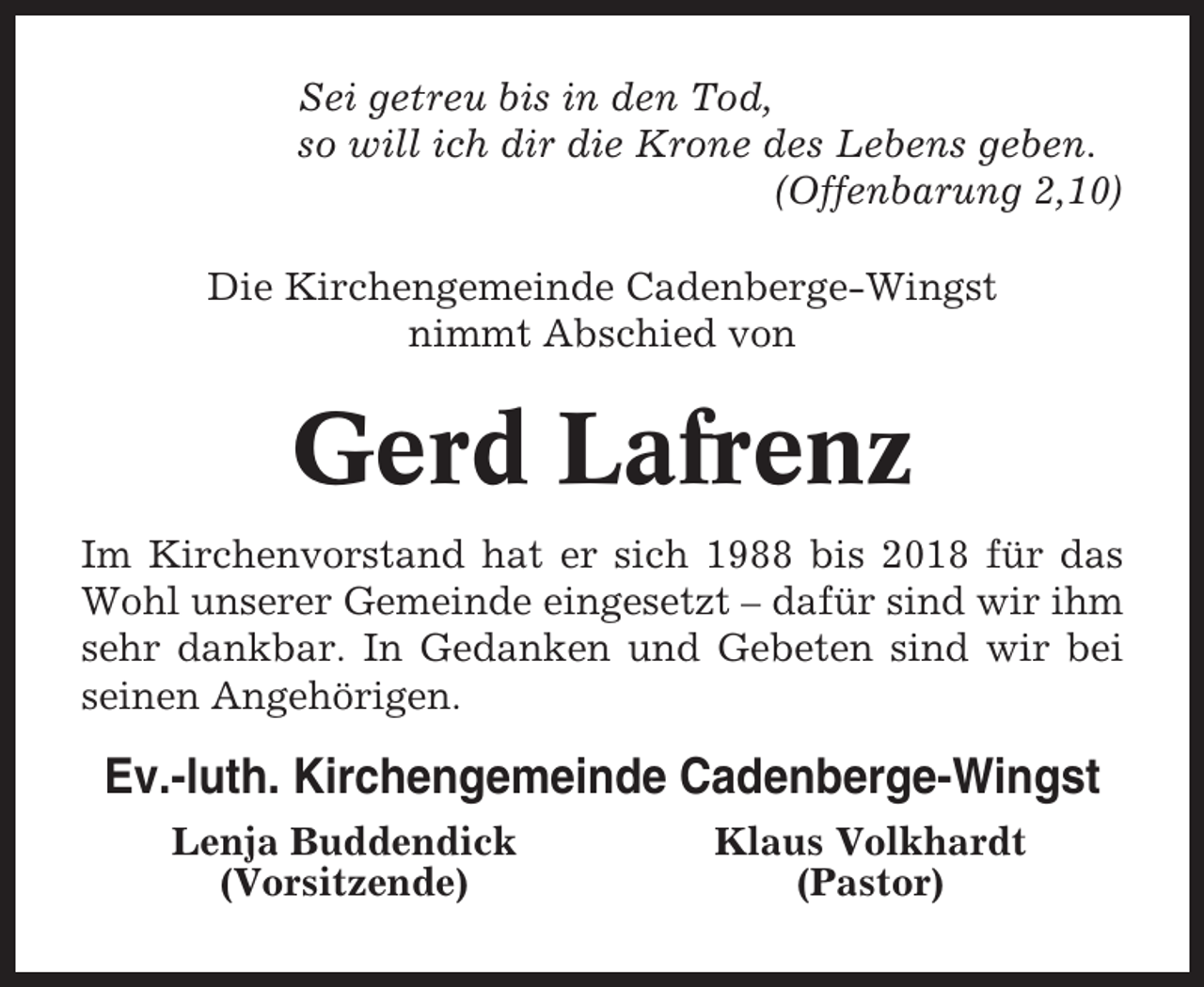 <p>Sei getreu bis in den Tod,<br />so will ich dir die Krone des Lebens geben.<br />(Offenbarung 2,10)<br />Die Kirchengemeinde Cadenberge-Wingst<br />nimmt Abschied von</p><p>Gerd Lafrenz<br />Im Kirchenvorstand hat er sich 1988 bis 2018 für das<br />Wohl unserer Gemeinde eingesetzt – dafür sind wir ihm<br />sehr dankbar. In Gedanken und Gebeten sind wir bei<br />seinen Angehörigen.</p><p>Ev.-luth. Kirchengemeinde Cadenberge-Wingst<br />Lenja Buddendick<br />(Vorsitzende)</p><p>Klaus Volkhardt<br />(Pastor)</p>