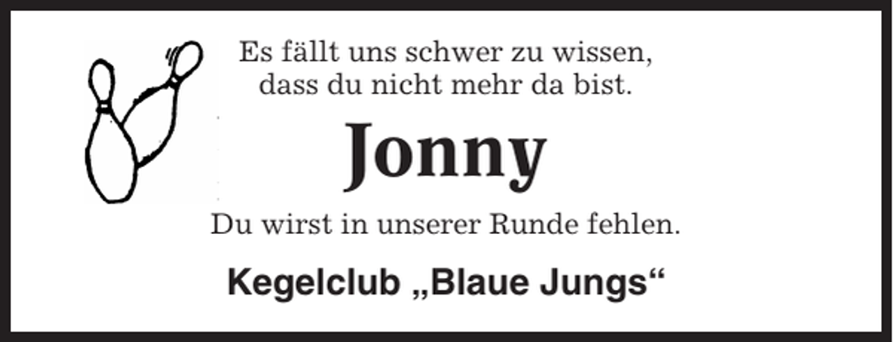 <p>Es fällt uns schwer zu wissen,<br />dass du nicht mehr da bist.</p><p>Jonny<br />Du wirst in unserer Runde fehlen.</p><p>Kegelclub „Blaue Jungs“</p>