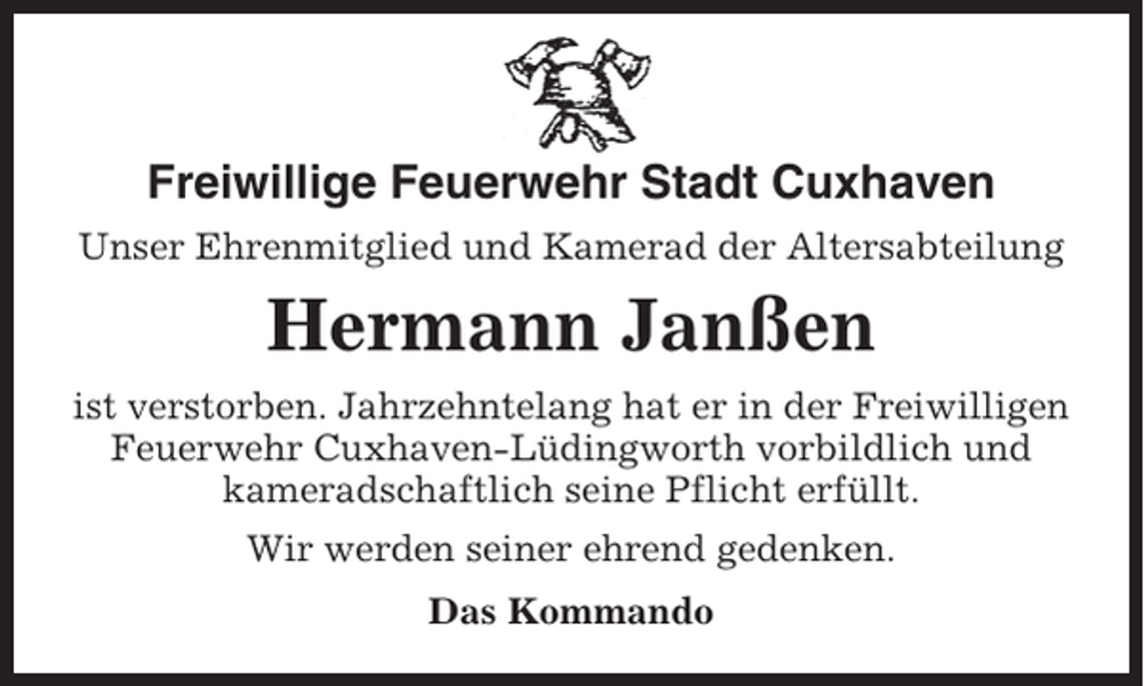 <p>Freiwillige Feuerwehr Stadt Cuxhaven<br />Unser Ehrenmitglied und Kamerad der Altersabteilung</p><p>Hermann Janßen<br />ist verstorben. Jahrzehntelang hat er in der Freiwilligen<br />Feuerwehr Cuxhaven-Lüdingworth vorbildlich und<br />kameradschaftlich seine Pflicht erfüllt.<br />Wir werden seiner ehrend gedenken.<br />Das Kommando</p>