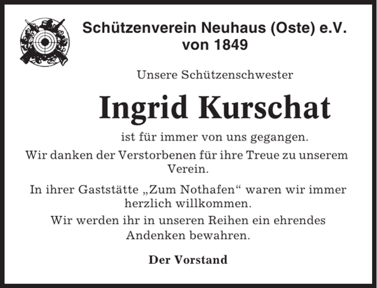 <p>Schützenverein Neuhaus (Oste) e.V.<br />von 1849<br />Unsere Schützenschwester</p><p>Ingrid Kurschat<br />ist für immer von uns gegangen.<br />Wir danken der Verstorbenen für ihre Treue zu unserem<br />Verein.<br />In ihrer Gaststätte „Zum Nothafen“ waren wir immer<br />herzlich willkommen.<br />Wir werden ihr in unseren Reihen ein ehrendes<br />Andenken bewahren.<br />Der Vorstand</p>