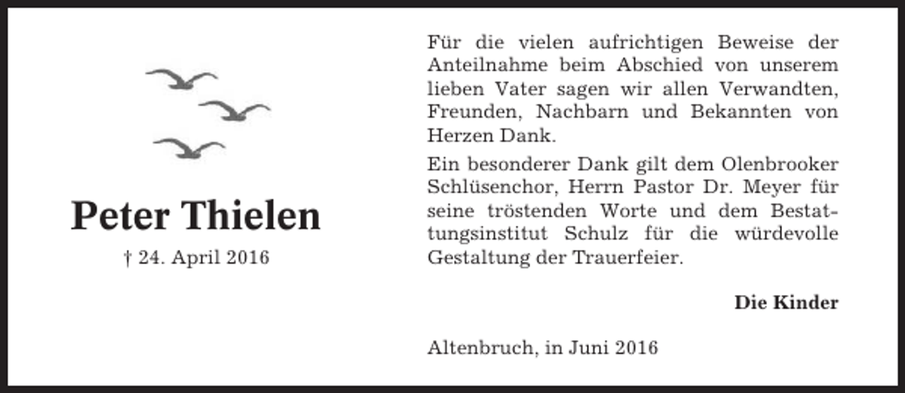 <p>Peter Thielen<br />† 24. April 2016</p><p>Für die vielen aufrichtigen Beweise der<br />Anteilnahme beim Abschied von unserem<br />lieben Vater sagen wir allen Verwandten,<br />Freunden, Nachbarn und Bekannten von<br />Herzen Dank.<br />Ein besonderer Dank gilt dem Olenbrooker<br />Schlüsenchor, Herrn Pastor Dr. Meyer für<br />seine tröstenden Worte und dem Bestattungsinstitut Schulz für die würdevolle<br />Gestaltung der Trauerfeier.<br />Die Kinder<br />Altenbruch, in Juni 2016</p>