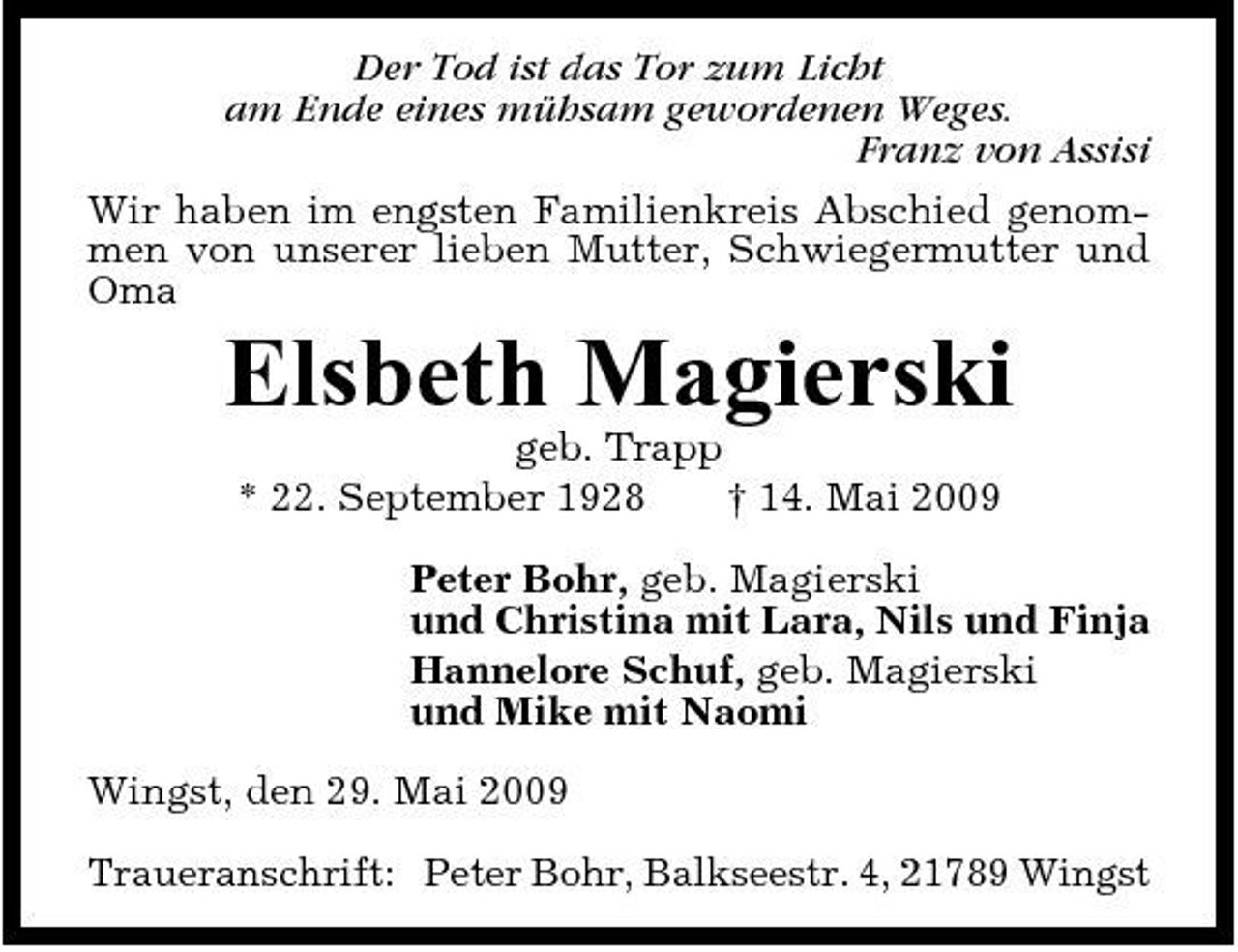 <p>Der Tod ist das Tor zum Licht am Ende eines mühsam gewordenen Weges. Franz von Assisi Wir haben im engsten Familienkreis Abschied genommen von unserer lieben Mutter, Schwiegermutter und Oma</p><p>Elsbeth Magierski<br />geb. Trapp * 22. September 1928 † 14. Mai 2009 Peter Bohr, geb. Magierski und Christina mit Lara, Nils und Finja Hannelore Schuf, geb. Magierski und Mike mit Naomi Wingst, den 29. Mai 2009 Traueranschrift: Peter Bohr, Balkseestr. 4, 21789 Wingst</p>