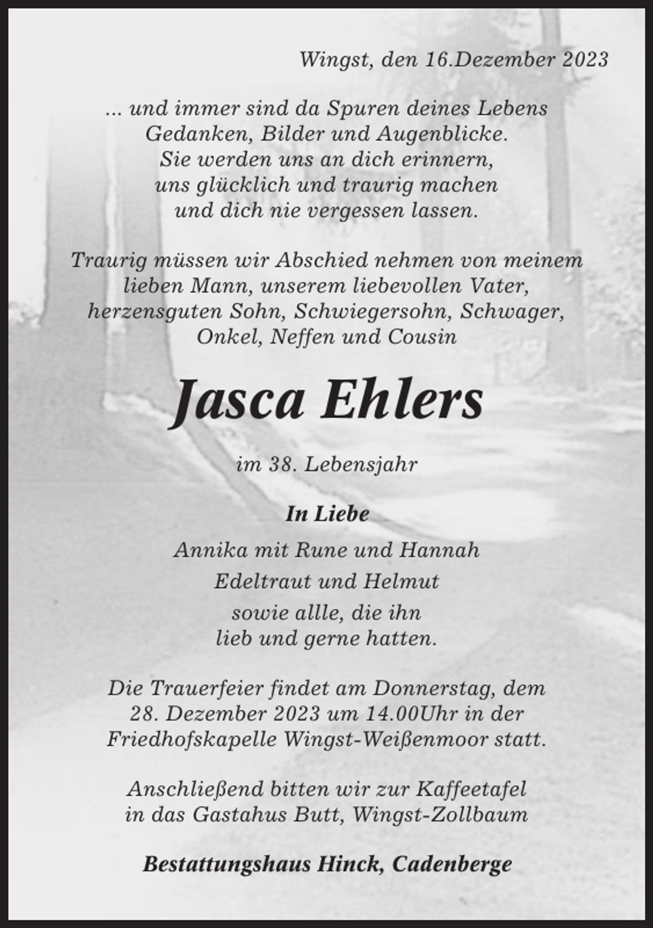 <p>Wingst, den 16.Dezember 2023<br />... und immer sind da Spuren deines Lebens<br />Gedanken, Bilder und Augenblicke.<br />Sie werden uns an dich erinnern,<br />uns glücklich und traurig machen<br />und dich nie vergessen lassen.<br />Traurig müssen wir Abschied nehmen von meinem<br />lieben Mann, unserem liebevollen Vater,<br />herzensguten Sohn, Schwiegersohn, Schwager,<br />Onkel, Neffen und Cousin</p><p>Jasca Ehlers<br />im 38. Lebensjahr<br />In Liebe<br />Annika mit Rune und Hannah<br />Edeltraut und Helmut<br />sowie allle, die ihn<br />lieb und gerne hatten.<br />Die Trauerfeier findet am Donnerstag, dem<br />28. Dezember 2023 um 14.00Uhr in der<br />Friedhofskapelle Wingst-Weißenmoor statt.<br />Anschließend bitten wir zur Kaffeetafel<br />in das Gastahus Butt, Wingst-Zollbaum<br />Bestattungshaus Hinck, Cadenberge</p>