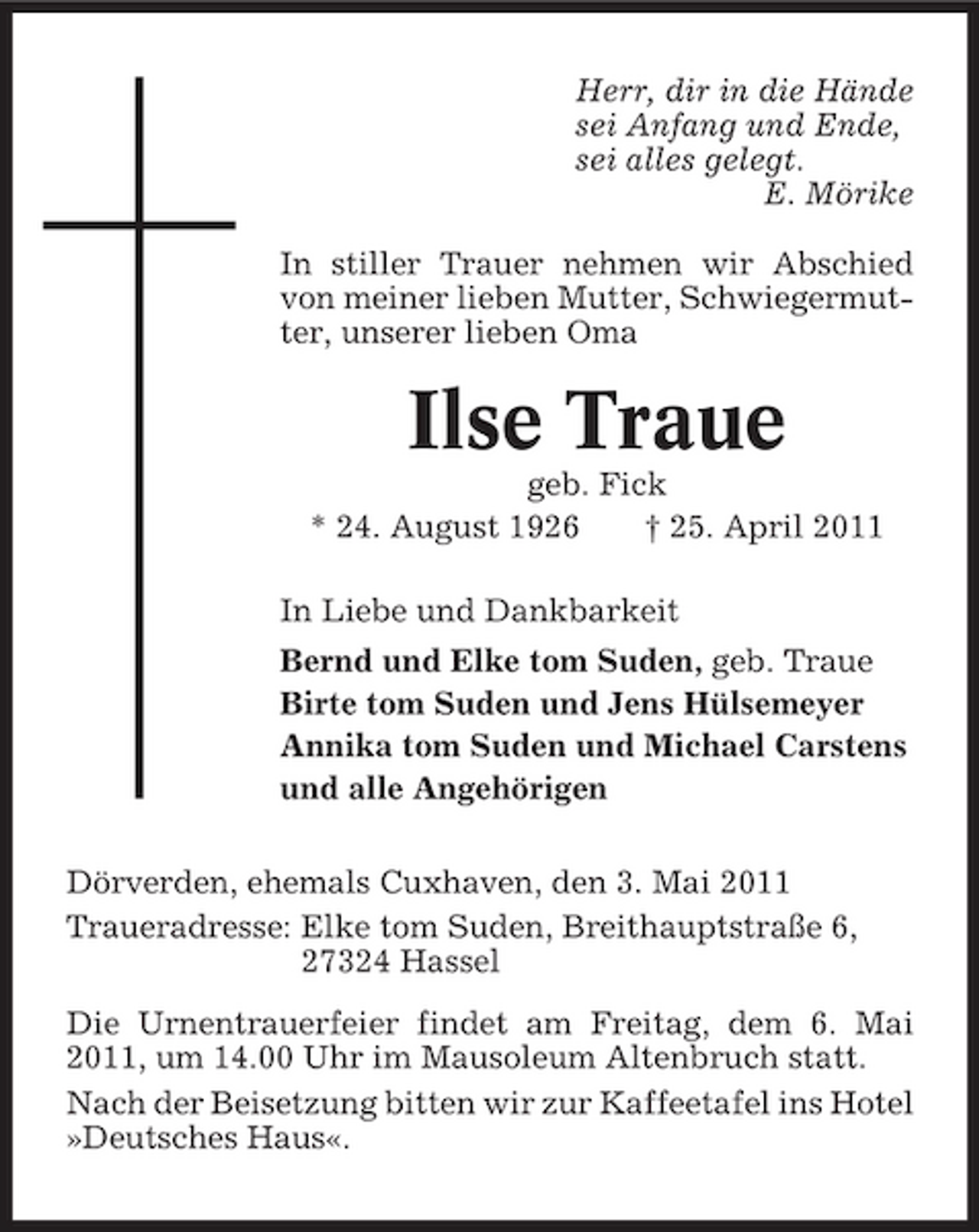 <p>Herr, dir in die Hände sei Anfang und Ende, sei alles gelegt. E. Mörike In stiller Trauer nehmen wir Abschied von meiner lieben Mutter, Schwiegermutter, unserer lieben Oma</p><p>Ilse Traue<br />geb. Fick * 24. August 1926 † 25. April 2011 In Liebe und Dankbarkeit Bernd und Elke tom Suden, geb. Traue Birte tom Suden und Jens Hülsemeyer Annika tom Suden und Michael Carstens und alle Angehörigen Dörverden, ehemals Cuxhaven, den 3. Mai 2011 Traueradresse: Elke tom Suden, Breithauptstraße 6, 27324 Hassel Die Urnentrauerfeier findet am Freitag, dem 6. Mai 2011, um 14.00 Uhr im Mausoleum Altenbruch statt. Nach der Beisetzung bitten wir zur Kaffeetafel ins Hotel »Deutsches Haus«.</p>