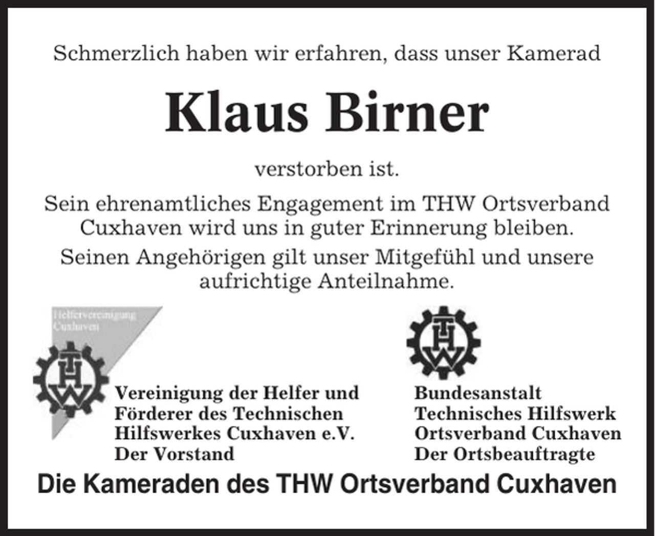 <p>Schmerzlich haben wir erfahren, dass unser Kamerad</p><p>Klaus Birner<br />verstorben ist.<br />Sein ehrenamtliches Engagement im THW Ortsverband<br />Cuxhaven wird uns in guter Erinnerung bleiben.<br />Seinen Angehörigen gilt unser Mitgefühl und unsere<br />aufrichtige Anteilnahme.</p><p>Vereinigung der Helfer und<br />Förderer des Technischen<br />Hilfswerkes Cuxhaven e.V.<br />Der Vorstand</p><p>Bundesanstalt<br />Technisches Hilfswerk<br />Ortsverband Cuxhaven<br />Der Ortsbeauftragte</p><p>Die Kameraden des THW Ortsverband Cuxhaven</p>
