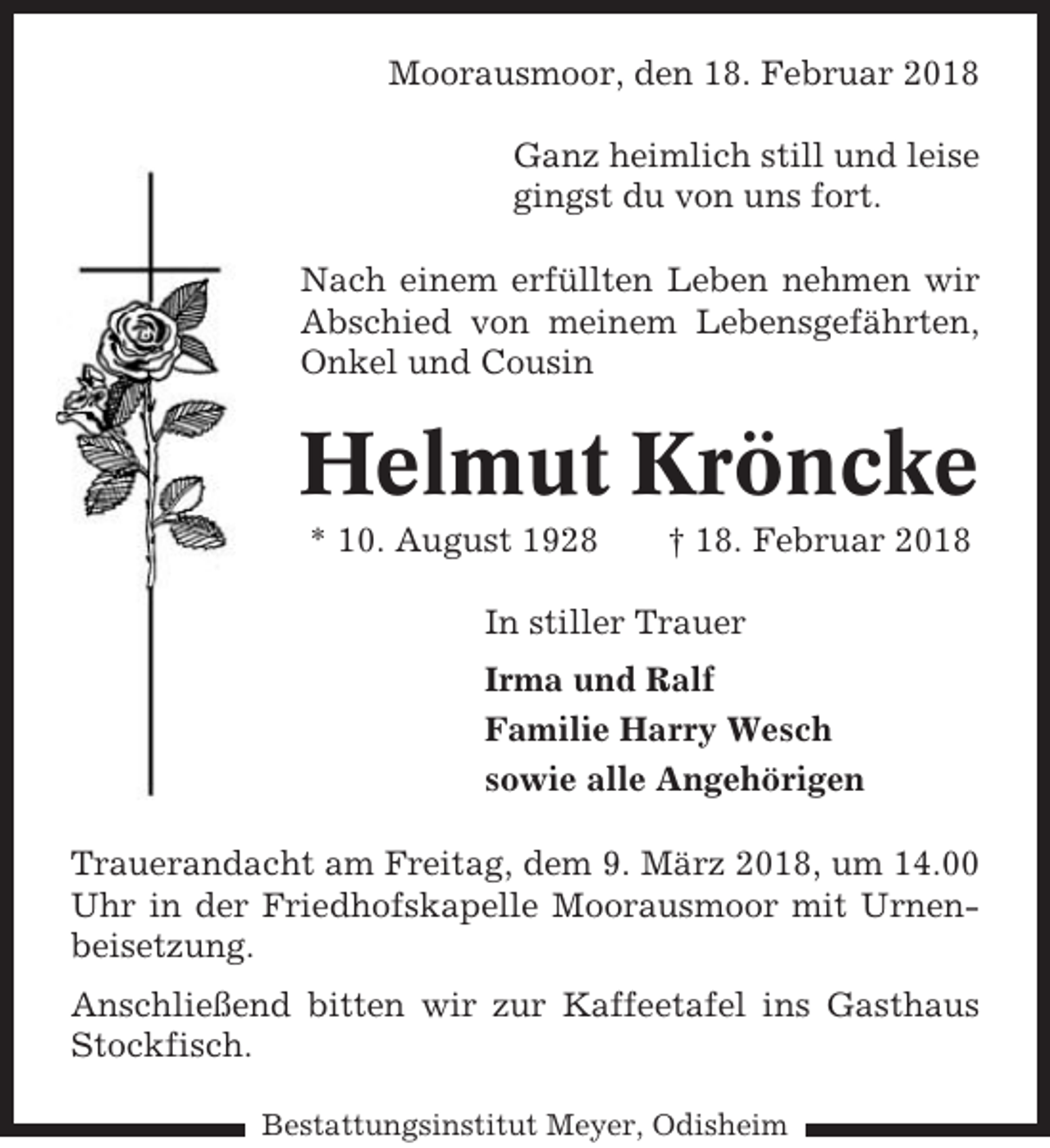 <p>Moorausmoor, den 18. Februar 2018<br />Ganz heimlich still und leise<br />gingst du von uns fort.<br />Nach einem erfüllten Leben nehmen wir<br />Abschied von meinem Lebensgefährten,<br />Onkel und Cousin</p><p>Helmut Kröncke<br />* 10. August 1928</p><p>† 18. Februar 2018</p><p>In stiller Trauer<br />Irma und Ralf<br />Familie Harry Wesch<br />sowie alle Angehörigen<br />Trauerandacht am Freitag, dem 9. März 2018, um 14.00<br />Uhr in der Friedhofskapelle Moorausmoor mit Urnenbeisetzung.<br />Anschließend bitten wir zur Kaffeetafel ins Gasthaus<br />Stockfisch.<br />Bestattungsinstitut Meyer, Odisheim</p>