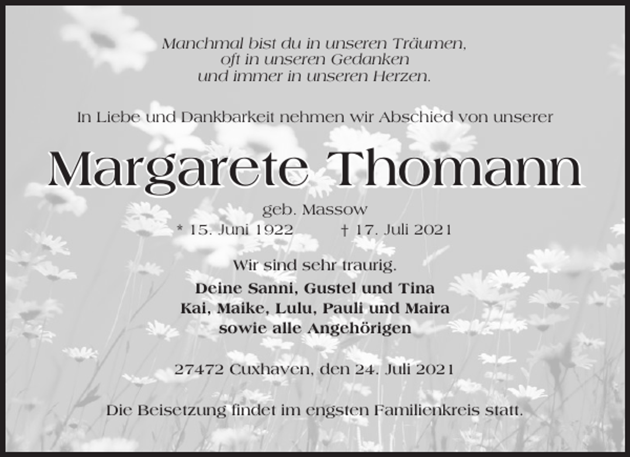 <p>Manchmal bist du in unseren Träumen,<br />oft in unseren Gedanken<br />und immer in unseren Herzen.<br />In Liebe und Dankbarkeit nehmen wir Abschied von unserer</p><p>Margarete Thomann<br />geb. Massow<br />* 15. Juni 1922<br />† 17. Juli 2021<br />Wir sind sehr traurig.<br />Deine Sanni, Gustel und Tina<br />Kai, Maike, Lulu, Pauli und Maira<br />sowie alle Angehörigen<br />27472 Cuxhaven, den 24. Juli 2021<br />Die Beisetzung findet im engsten Familienkreis statt.</p>