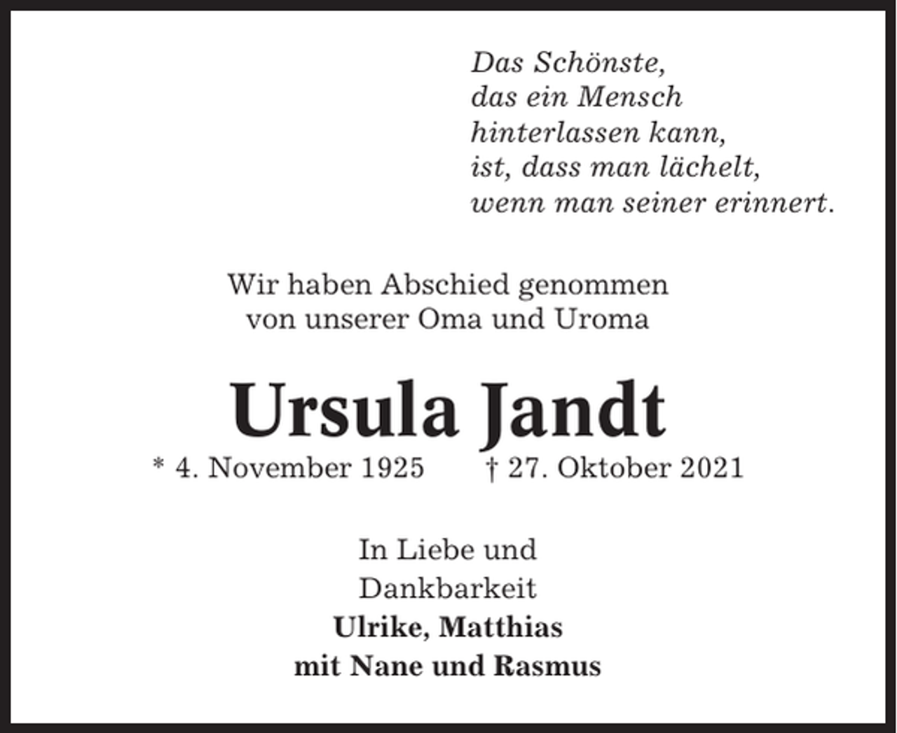 <p>Das Schönste,<br />das ein Mensch<br />hinterlassen kann,<br />ist, dass man lächelt,<br />wenn man seiner erinnert.<br />Wir haben Abschied genommen<br />von unserer Oma und Uroma</p><p>Ursula Jandt<br />* 4. November 1925</p><p>† 27. Oktober 2021</p><p>In Liebe und<br />Dankbarkeit<br />Ulrike, Matthias<br />mit Nane und Rasmus</p>