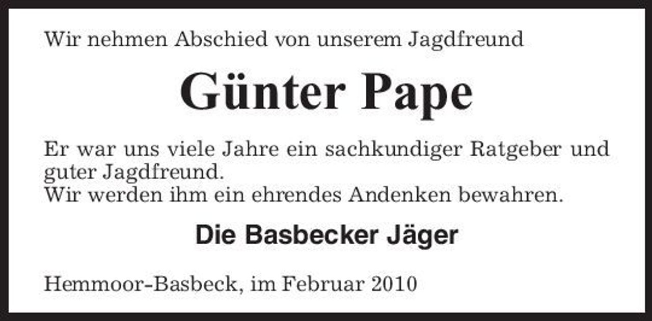 <p>Wir nehmen Abschied von unserem Jagdfreund</p><p>Günter Pape<br />Er war uns viele Jahre ein sachkundiger Ratgeber und guter Jagdfreund. Wir werden ihm ein ehrendes Andenken bewahren.</p><p>Die Basbecker Jäger<br />Hemmoor-Basbeck, im Februar 2010</p>