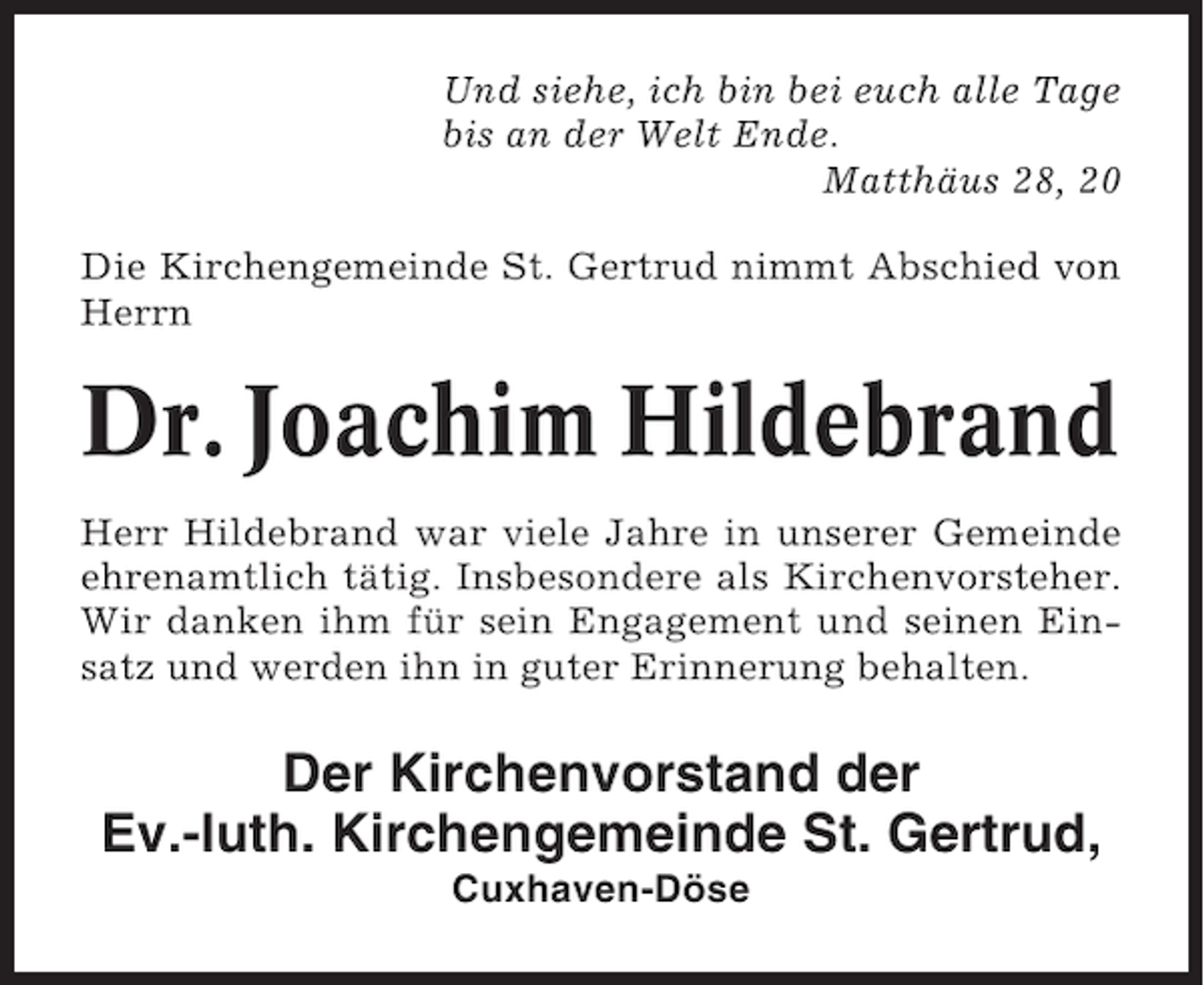 <p>Und siehe, ich bin bei euch alle Tage<br />bis an der Welt Ende.<br />Matthäus 28, 20<br />Die Kirchengemeinde St. Gertrud nimmt Abschied von<br />Herrn</p><p>Dr. Joachim Hildebrand<br />Herr Hildebrand war viele Jahre in unserer Gemeinde<br />ehrenamtlich tätig. Insbesondere als Kirchenvorsteher.<br />Wir danken ihm für sein Engagement und seinen Einsatz und werden ihn in guter Erinnerung behalten.</p><p>Der Kirchenvorstand der<br />Ev.-luth. Kirchengemeinde St. Gertrud,<br />Cuxhaven-Döse</p>
