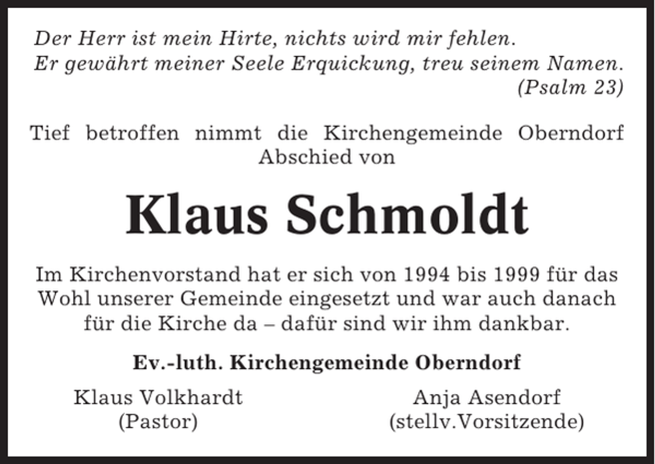 <p>Der Herr ist mein Hirte, nichts wird mir fehlen.<br />Er gewährt meiner Seele Erquickung, treu seinem Namen.<br />(Psalm 23)<br />Tief betroffen nimmt die Kirchengemeinde Oberndorf<br />Abschied von</p><p>Klaus Schmoldt<br />Im Kirchenvorstand hat er sich von 1994 bis 1999 für das<br />Wohl unserer Gemeinde eingesetzt und war auch danach<br />für die Kirche da – dafür sind wir ihm dankbar.<br />Ev.-luth. Kirchengemeinde Oberndorf<br />Klaus Volkhardt<br />(Pastor)</p><p>Anja Asendorf<br />(stellv.Vorsitzende)</p>