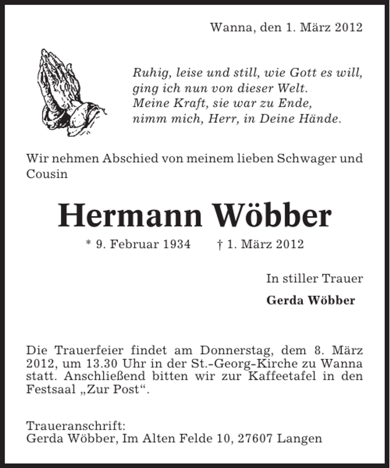 <p>Wanna, den 1. März 2012</p>
<p>Ruhig, leise und still, wie Gott es will,<br />ging ich nun von dieser Welt.<br />Meine Kraft, sie war zu Ende,<br />nimm mich, Herr, in Deine Hände.<br />Wir nehmen Abschied von meinem lieben Schwager und<br />Cousin</p>
<p>Hermann Wöbber<br />* 9. Februar 1934</p>
<p>† 1. März 2012<br />In stiller Trauer<br />Gerda Wöbber</p>
<p>Die Trauerfeier findet am Donnerstag, dem 8. März<br />2012, um 13.30 Uhr in der St.-Georg-Kirche zu Wanna<br />statt. Anschließend bitten wir zur Kaffeetafel in den<br />Festsaal „Zur Post“.<br />Traueranschrift:<br />Gerda Wöbber, Im Alten Felde 10, 27607 Langen</p>