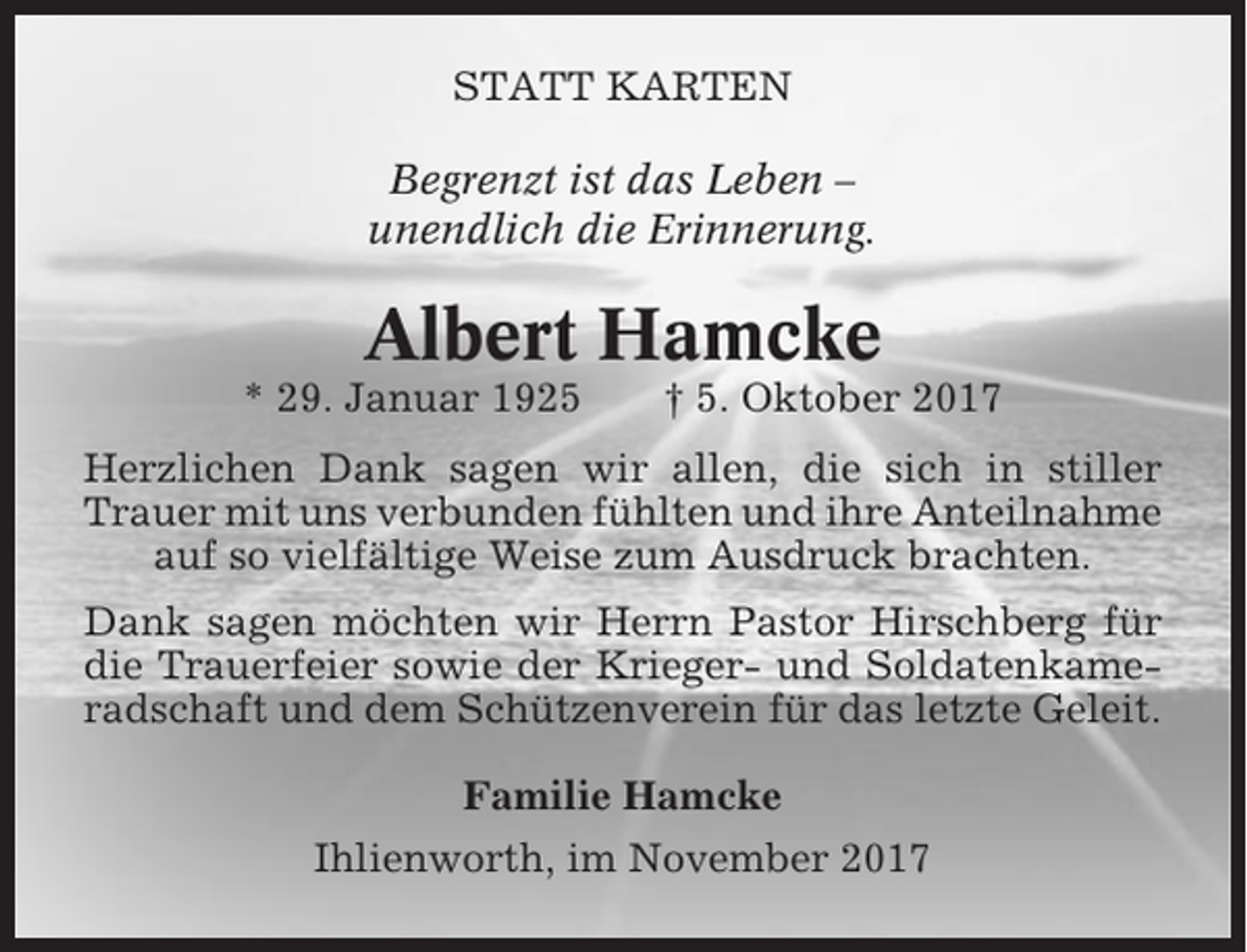 <p>STATT KARTEN<br />Begrenzt ist das Leben –<br />unendlich die Erinnerung.</p><p>Albert Hamcke<br />* 29. Januar 1925</p><p>† 5. Oktober 2017</p><p>Herzlichen Dank sagen wir allen, die sich in stiller<br />Trauer mit uns verbunden fühlten und ihre Anteilnahme<br />auf so vielfältige Weise zum Ausdruck brachten.<br />Dank sagen möchten wir Herrn Pastor Hirschberg für<br />die Trauerfeier sowie der Krieger- und Soldatenkameradschaft und dem Schützenverein für das letzte Geleit.<br />Familie Hamcke<br />Ihlienworth, im November 2017</p>