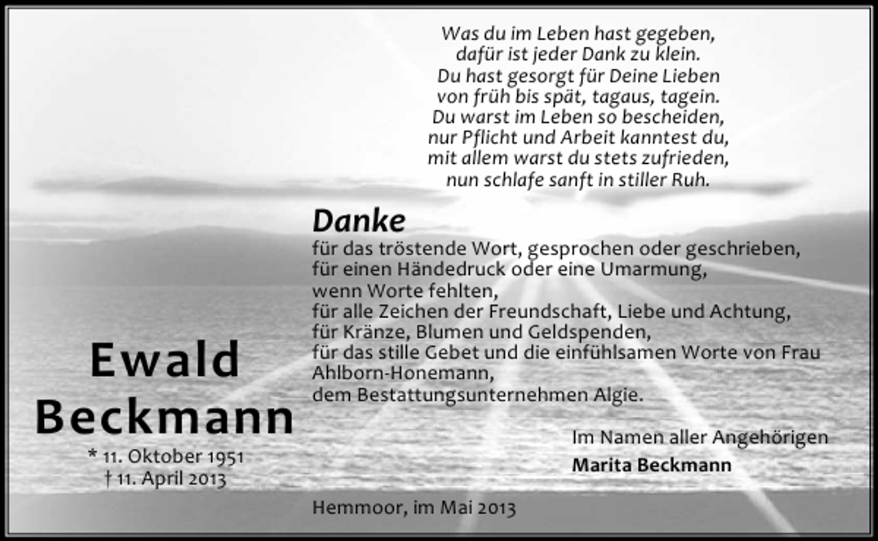 <p>Was du im Leben hast gegeben,<br />dafür ist jeder Dank zu klein.<br />Du hast gesorgt für Deine Lieben<br />von früh bis spät, tagaus, tagein.<br />Du warst im Leben so bescheiden,<br />nur Pflicht und Arbeit kanntest du,<br />mit allem warst du stets zufrieden,<br />nun schlafe sanft in stiller Ruh.</p><p>Danke</p><p>Ewald<br />Beckmann</p><p>für das tröstende Wort, gesprochen oder geschrieben,<br />für einen Händedruck oder eine Umarmung,<br />wenn Worte fehlten,<br />für alle Zeichen der Freundschaft, Liebe und Achtung,<br />für Kränze, Blumen und Geldspenden,<br />für das stille Gebet und die einfühlsamen Worte von Frau<br />Ahlborn-Honemann,<br />dem Bestattungsunternehmen Algie.<br />Im Namen aller Angehörigen<br />Marita Beckmann</p><p>* 11. Oktober 1951<br />† 11. April 2013</p><p>Hemmoor, im Mai 2013</p>