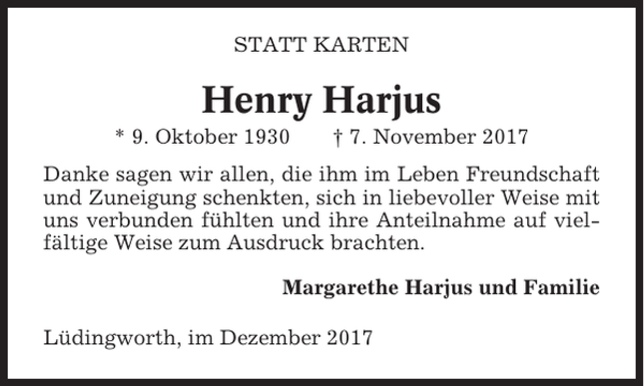 <p>STATT KARTEN</p><p>Henry Harjus<br />* 9. Oktober 1930</p><p>† 7. November 2017</p><p>Danke sagen wir allen, die ihm im Leben Freundschaft<br />und Zuneigung schenkten, sich in liebevoller Weise mit<br />uns verbunden fühlten und ihre Anteilnahme auf vielfältige Weise zum Ausdruck brachten.<br />Margarethe Harjus und Familie<br />Lüdingworth, im Dezember 2017</p>