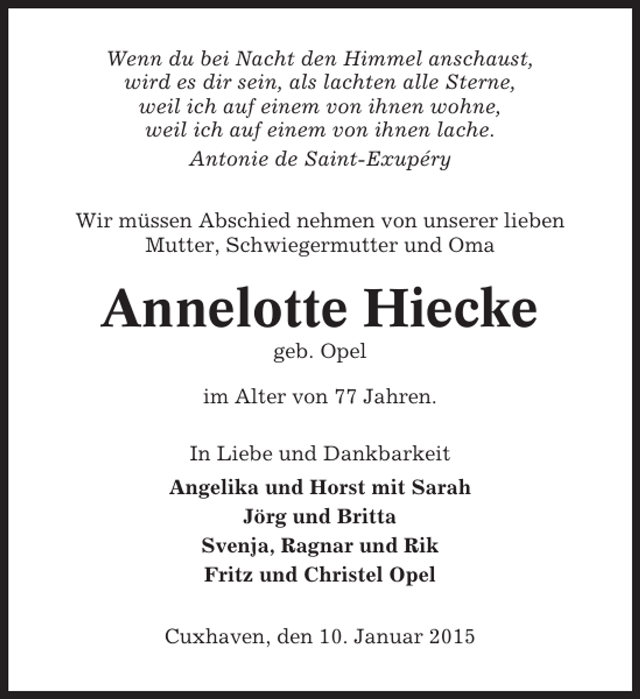 <p>Wenn du bei Nacht den Himmel anschaust,<br />wird es dir sein, als lachten alle Sterne,<br />weil ich auf einem von ihnen wohne,<br />weil ich auf einem von ihnen lache.<br />Antonie de Saint-Exupéry<br />Wir müssen Abschied nehmen von unserer lieben<br />Mutter, Schwiegermutter und Oma</p><p>Annelotte Hiecke<br />geb. Opel<br />im Alter von 77 Jahren.<br />In Liebe und Dankbarkeit<br />Angelika und Horst mit Sarah<br />Jörg und Britta<br />Svenja, Ragnar und Rik<br />Fritz und Christel Opel<br />Cuxhaven, den 10. Januar 2015</p>