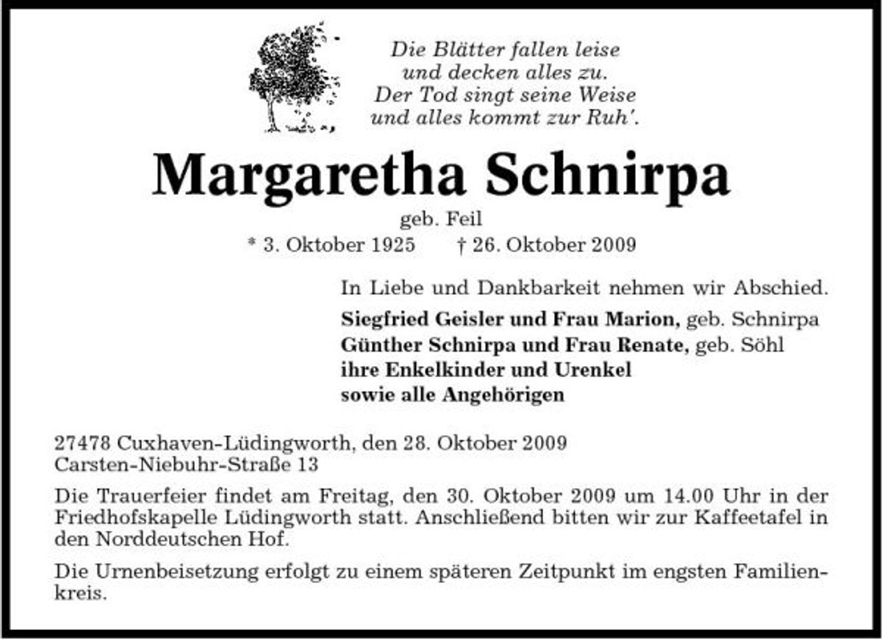 <p>Die Blätter fallen leise und decken alles zu. Der Tod singt seine Weise und alles kommt zur Ruh'.</p><p>Margaretha Schnirpa<br />geb. Feil * 3. Oktober 1925 † 26. Oktober 2009 In Liebe und Dankbarkeit nehmen wir Abschied. Siegfried Geisler und Frau Marion, geb. Schnirpa Günther Schnirpa und Frau Renate, geb. Söhl ihre Enkelkinder und Urenkel sowie alle Angehörigen 27478 Cuxhaven-Lüdingworth, den 28. Oktober 2009 Carsten-Niebuhr-Straße 13 Die Trauerfeier findet am Freitag, den 30. Oktober 2009 um 14.00 Uhr in der Friedhofskapelle Lüdingworth statt. Anschließend bitten wir zur Kaffeetafel in den Norddeutschen Hof. Die Urnenbeisetzung erfolgt zu einem späteren Zeitpunkt im engsten Familienkreis.</p>