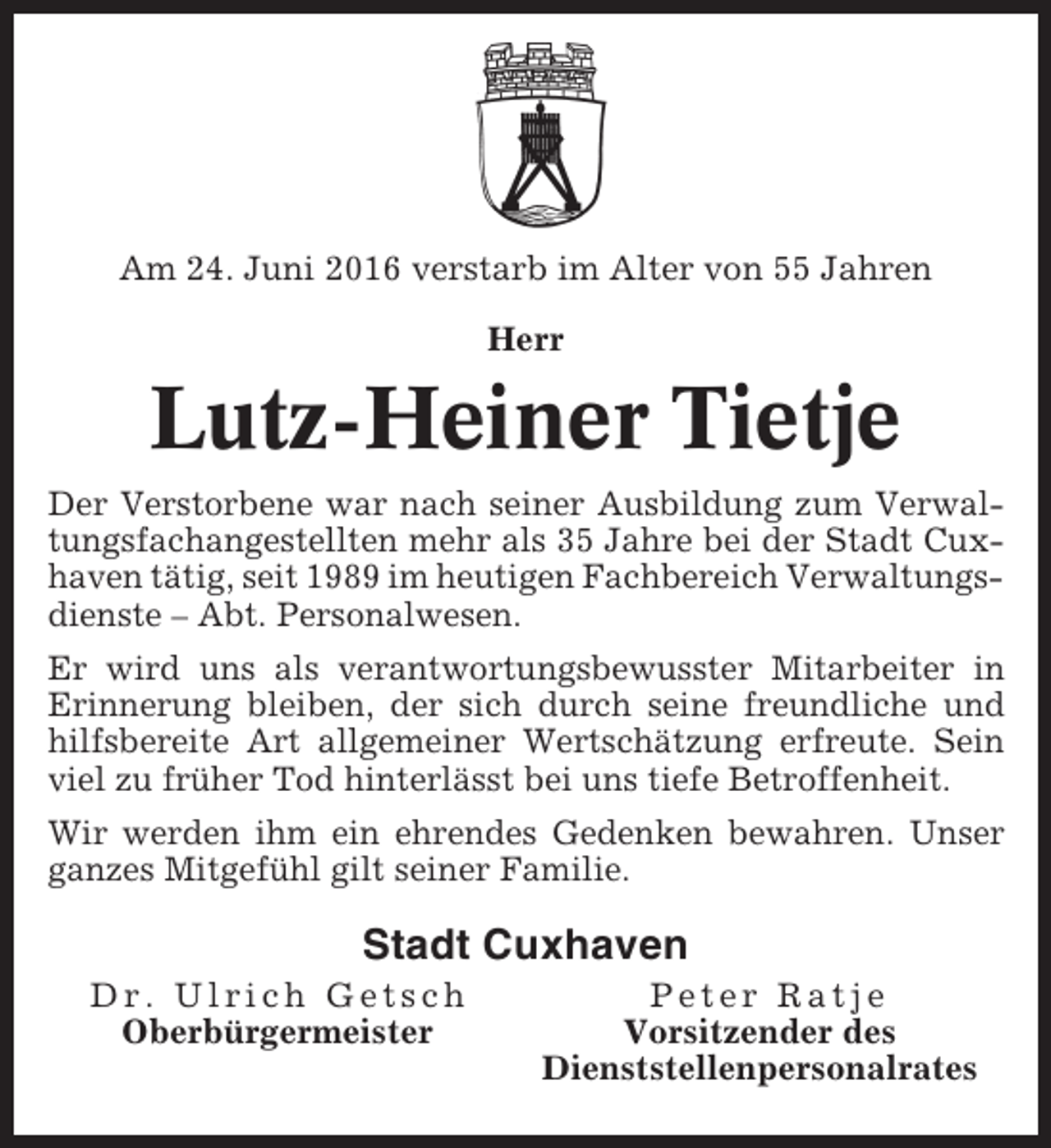 <p>Am 24. Juni 2016 verstarb im Alter von 55 Jahren<br />Herr</p><p>Lutz-Heiner Tietje<br />Der Verstorbene war nach seiner Ausbildung zum Verwaltungsfachangestellten mehr als 35 Jahre bei der Stadt Cuxhaven tätig, seit 1989 im heutigen Fachbereich Verwaltungsdienste – Abt. Personalwesen.<br />Er wird uns als verantwortungsbewusster Mitarbeiter in<br />Erinnerung bleiben, der sich durch seine freundliche und<br />hilfsbereite Art allgemeiner Wertschätzung erfreute. Sein<br />viel zu früher Tod hinterlässt bei uns tiefe Betroffenheit.<br />Wir werden ihm ein ehrendes Gedenken bewahren. Unser<br />ganzes Mitgefühl gilt seiner Familie.</p><p>Stadt Cuxhaven<br />Dr. Ulrich Getsch<br />Oberbürgermeister</p><p>Peter Ratje<br />Vorsitzender des<br />Dienststellenpersonalrates</p>