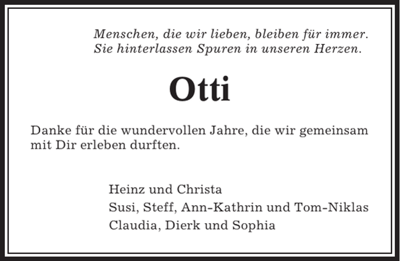 <p>Menschen, die wir lieben, bleiben für immer.<br />Sie hinterlassen Spuren in unseren Herzen.</p><p>Otti<br />Danke für die wundervollen Jahre, die wir gemeinsam<br />mit Dir erleben durften.<br />Heinz und Christa<br />Susi, Steff, Ann-Kathrin und Tom-Niklas<br />Claudia, Dierk und Sophia</p>