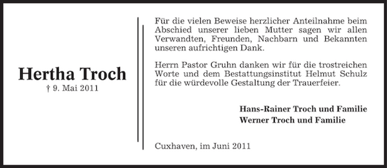 <p>Für die vielen Beweise herzlicher Anteilnahme beim Abschied unserer lieben Mutter sagen wir allen Verwandten, Freunden, Nachbarn und Bekannten unseren aufrichtigen Dank.</p><p>Hertha Troch<br />† 9. Mai 2011</p><p>Herrn Pastor Gruhn danken wir für die trostreichen Worte und dem Bestattungsinstitut Helmut Schulz für die würdevolle Gestaltung der Trauerfeier. Hans-Rainer Troch und Familie Werner Troch und Familie Cuxhaven, im Juni 2011</p>