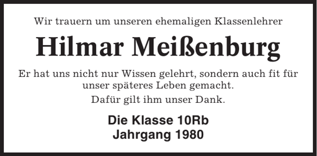 <p>Wir trauern um unseren ehemaligen Klassenlehrer</p><p>Hilmar Meißenburg<br />Er hat uns nicht nur Wissen gelehrt, sondern auch fit für<br />unser späteres Leben gemacht.<br />Dafür gilt ihm unser Dank.</p><p>Die Klasse 10Rb<br />Jahrgang 1980</p>