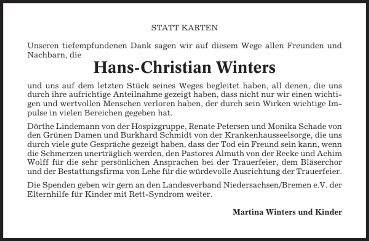 <p>STATT KARTEN<br />Unseren tiefempfundenen Dank sagen wir auf diesem Wege allen Freunden und<br />Nachbarn, die</p><p>Hans-Christian Winters<br />und uns auf dem letzten Stück seines Weges begleitet haben, all denen, die uns<br />durch ihre aufrichtige Anteilnahme gezeigt haben, dass nicht nur wir einen wichtigen und wertvollen Menschen verloren haben, der durch sein Wirken wichtige Impulse in vielen Bereichen gegeben hat.<br />Dörthe Lindemann von der Hospizgruppe, Renate Petersen und Monika Schade von<br />den Grünen Damen und Burkhard Schmidt von der Krankenhausseelsorge, die uns<br />durch viele gute Gespräche gezeigt haben, dass der Tod ein Freund sein kann, wenn<br />die Schmerzen unerträglich werden, den Pastores Almuth von der Recke und Achim<br />Wolff für die sehr persönlichen Ansprachen bei der Trauerfeier, dem Bläserchor<br />und der Bestattungsfirma von Lehe für die würdevolle Ausrichtung der Trauerfeier.<br />Die Spenden geben wir gern an den Landesverband Niedersachsen/Bremen e.V. der<br />Elternhilfe für Kinder mit Rett-Syndrom weiter.<br />Martina Winters und Kinder</p>