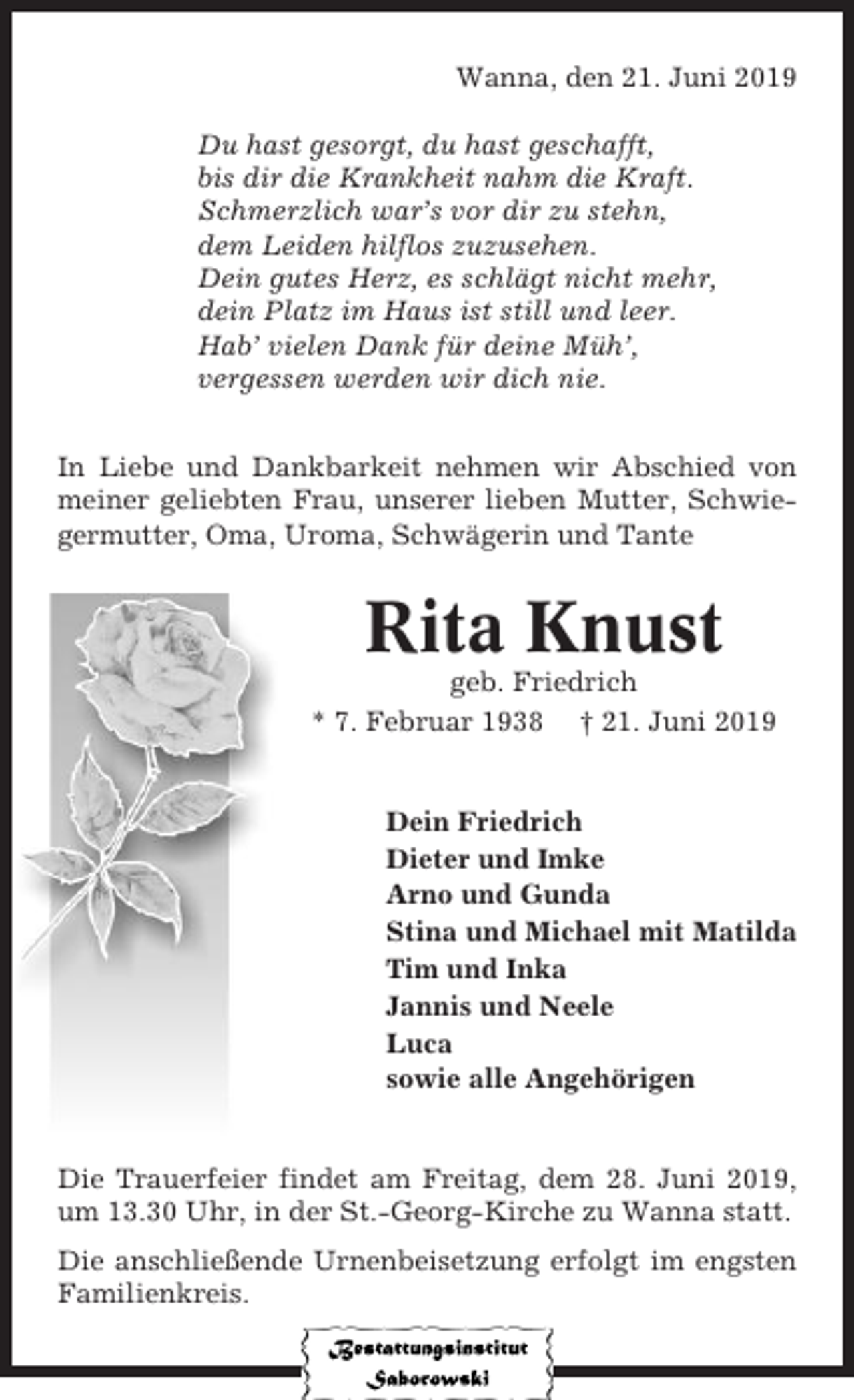 <p>Wanna, den 21. Juni 2019<br />Du hast gesorgt, du hast geschafft,<br />bis dir die Krankheit nahm die Kraft.<br />Schmerzlich war’s vor dir zu stehn,<br />dem Leiden hilflos zuzusehen.<br />Dein gutes Herz, es schlägt nicht mehr,<br />dein Platz im Haus ist still und leer.<br />Hab’ vielen Dank für deine Müh’,<br />vergessen werden wir dich nie.<br />In Liebe und Dankbarkeit nehmen wir Abschied von<br />meiner geliebten Frau, unserer lieben Mutter, Schwiegermutter, Oma, Uroma, Schwägerin und Tante</p><p>Rita Knust<br />geb. Friedrich<br />* 7. Februar 1938 † 21. Juni 2019</p><p>Dein Friedrich<br />Dieter und Imke<br />Arno und Gunda<br />Stina und Michael mit Matilda<br />Tim und Inka<br />Jannis und Neele<br />Luca<br />sowie alle Angehörigen</p><p>Die Trauerfeier findet am Freitag, dem 28. Juni 2019,<br />um 13.30 Uhr, in der St.-Georg-Kirche zu Wanna statt.<br />Die anschließende Urnenbeisetzung erfolgt im engsten<br />Familienkreis.</p>