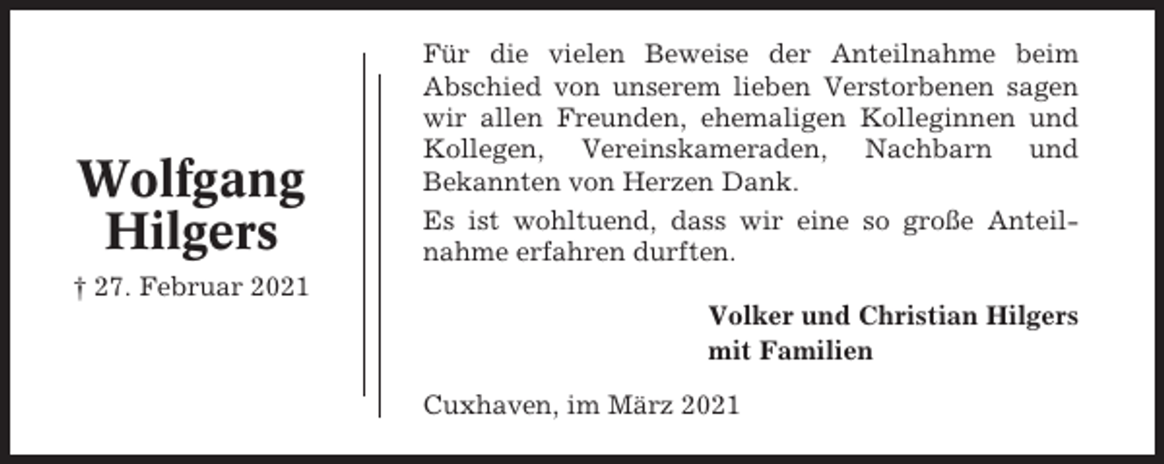 <p>Wolfgang<br />Hilgers</p><p>Für die vielen Beweise der Anteilnahme beim<br />Abschied von unserem lieben Verstorbenen sagen<br />wir allen Freunden, ehemaligen Kolleginnen und<br />Kollegen, Vereinskameraden, Nachbarn und<br />Bekannten von Herzen Dank.<br />Es ist wohltuend, dass wir eine so große Anteilnahme erfahren durften.</p><p>† 27. Februar 2021<br />Volker und Christian Hilgers<br />mit Familien<br />Cuxhaven, im März 2021</p>