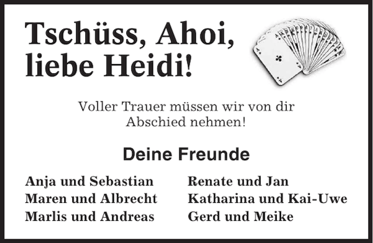 <p>Tschüss, Ahoi,<br />liebe Heidi!<br />Voller Trauer müssen wir von dir<br />Abschied nehmen!</p>
<p>Deine Freunde<br />Anja und Sebastian<br />Maren und Albrecht<br />Marlis und Andreas</p>
<p>Renate und Jan<br />Katharina und Kai-Uwe<br />Gerd und Meike</p>