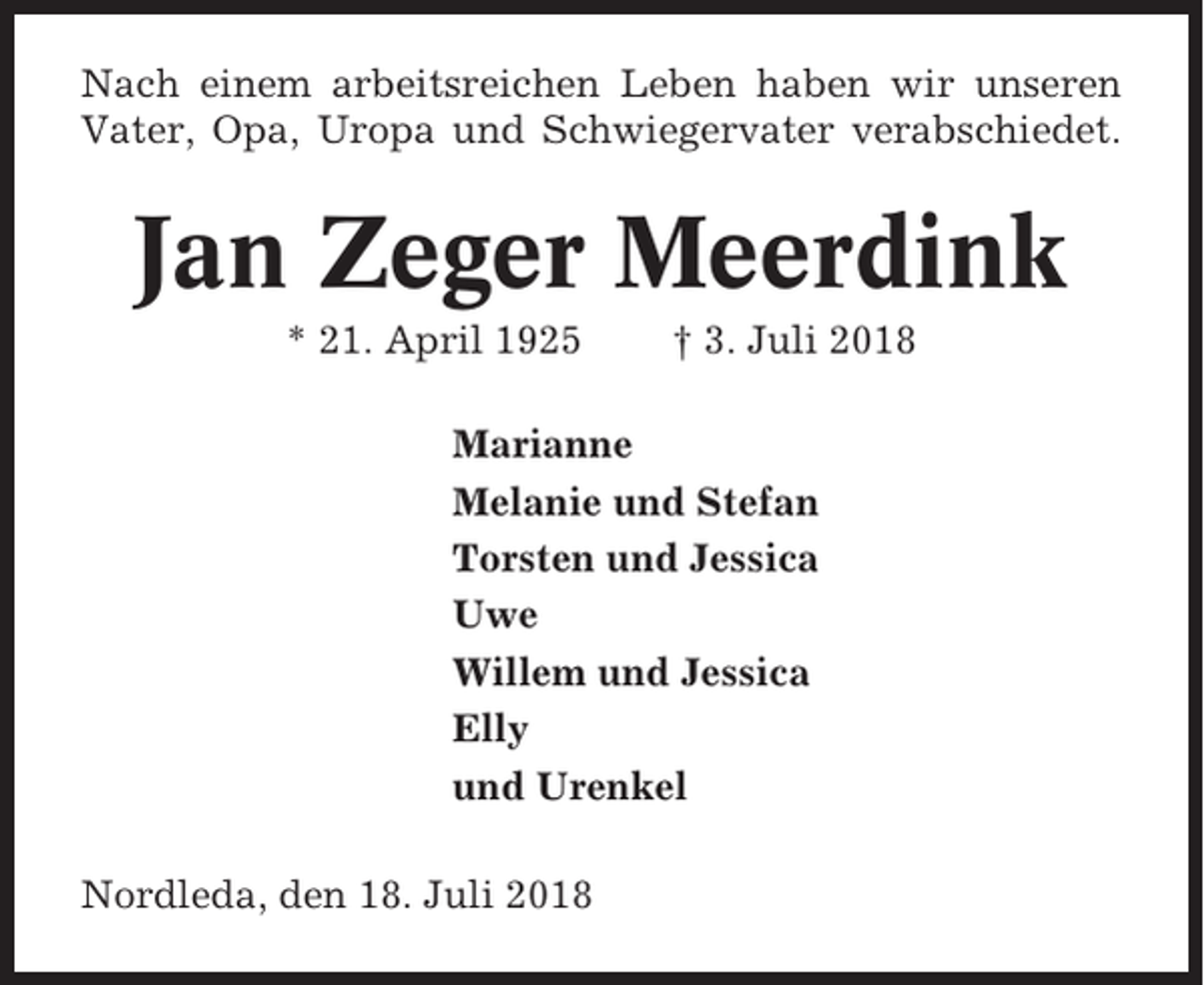 <p>Nach einem arbeitsreichen Leben haben wir unseren<br />Vater, Opa, Uropa und Schwiegervater verabschiedet.</p><p>Jan Zeger Meerdink<br />* 21. April 1925</p><p>† 3. Juli 2018</p><p>Marianne<br />Melanie und Stefan<br />Torsten und Jessica<br />Uwe<br />Willem und Jessica<br />Elly<br />und Urenkel<br />Nordleda, den 18. Juli 2018</p>