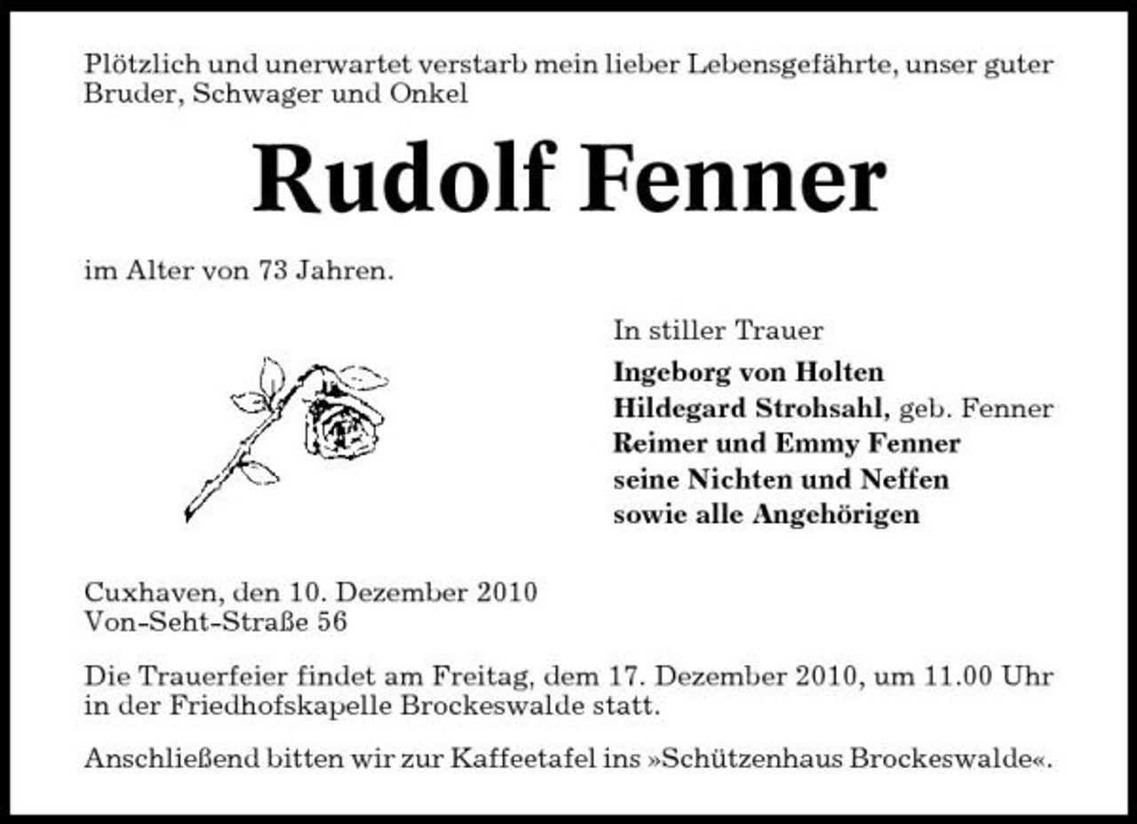 <p>Plötzlich und unerwartet verstarb mein lieber Lebensgefährte, unser guter Bruder, Schwager und Onkel</p><p>Rudolf Fenner<br />im Alter von 73 Jahren. In stiller Trauer Ingeborg von Holten Hildegard Strohsahl, geb. Fenner Reimer und Emmy Fenner seine Nichten und Neffen sowie alle Angehörigen Cuxhaven, den 10. Dezember 2010 Von-Seht-Straße 56 Die Trauerfeier findet am Freitag, dem 17. Dezember 2010, um 11.00 Uhr in der Friedhofskapelle Brockeswalde statt. Anschließend bitten wir zur Kaffeetafel ins »Schützenhaus Brockeswalde«.</p>
