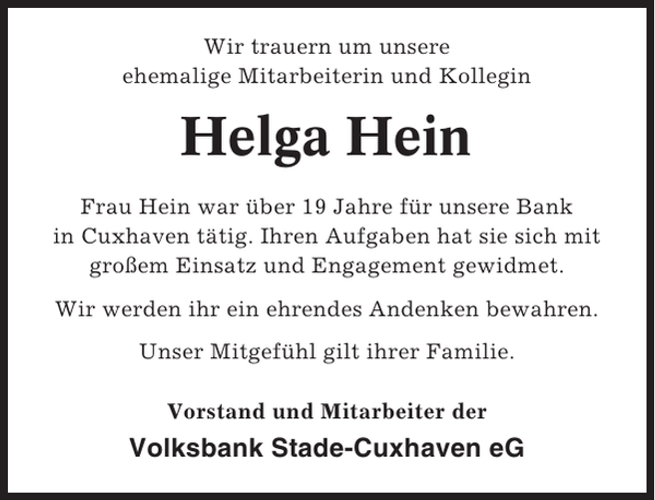 <p>Wir trauern um unsere<br />ehemalige Mitarbeiterin und Kollegin</p><p>Helga Hein<br />Frau Hein war über 19 Jahre für unsere Bank<br />in Cuxhaven tätig. Ihren Aufgaben hat sie sich mit<br />großem Einsatz und Engagement gewidmet.<br />Wir werden ihr ein ehrendes Andenken bewahren.<br />Unser Mitgefühl gilt ihrer Familie.<br />Vorstand und Mitarbeiter der</p><p>Volksbank Stade-Cuxhaven eG</p>