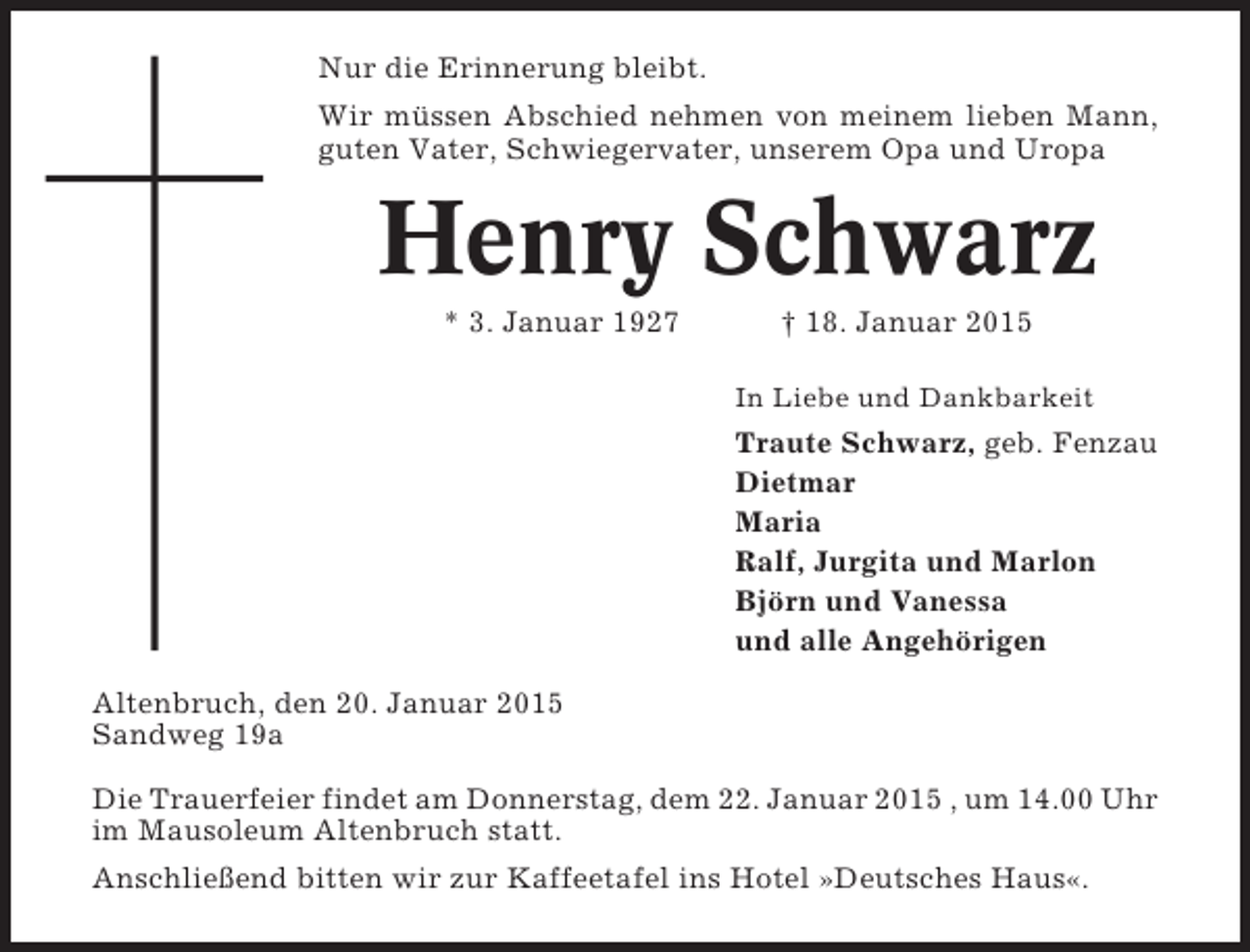 <p>Nur die Erinnerung bleibt.<br />Wir müssen Abschied nehmen von meinem lieben Mann,<br />guten Vater, Schwiegervater, unserem Opa und Uropa</p><p>Henry Schwarz<br />* 3. Januar 1927</p><p>† 18. Januar 2015<br />In Liebe und Dankbarkeit</p><p>Traute Schwarz, geb. Fenzau<br />Dietmar<br />Maria<br />Ralf, Jurgita und Marlon<br />Björn und Vanessa<br />und alle Angehörigen<br />Altenbruch, den 20. Januar 2015<br />Sandweg 19a<br />Die Trauerfeier findet am Donnerstag, dem 22. Januar 2015 , um 14.00 Uhr<br />im Mausoleum Altenbruch statt.<br />Anschließend bitten wir zur Kaffeetafel ins Hotel »Deutsches Haus«.</p>